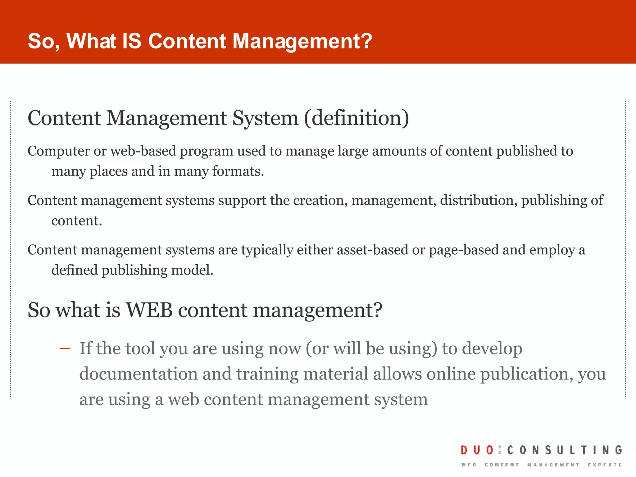 So, What IS Content Management? Content Management System (definition) Computer or web-based program used to manage large amounts of content published to many places and in many formats. Content management systems support the creation, management, distribution, publishing of content.  Content management systems are typically either asset-based or page-based and employ a defined publishing model.   So what is WEB content management? If the tool you are using now (or will be using) to develop documentation and training material allows online publication, you are using a web content management system 