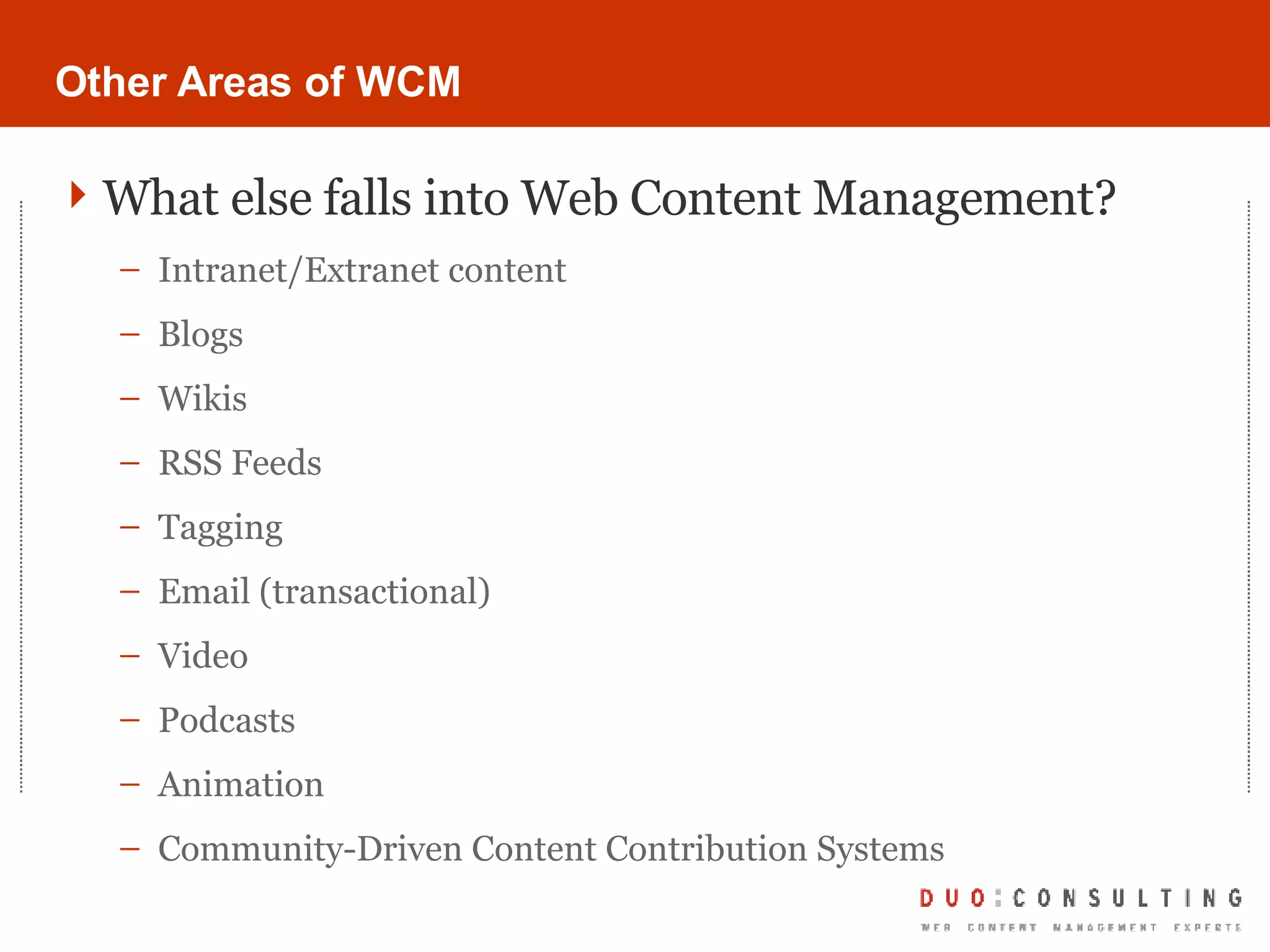 Other Areas of WCM What else falls into Web Content Management? Intranet/Extranet content Blogs Wikis RSS Feeds Tagging Email (transactional) Video Podcasts Animation Community-Driven Content Contribution Systems 