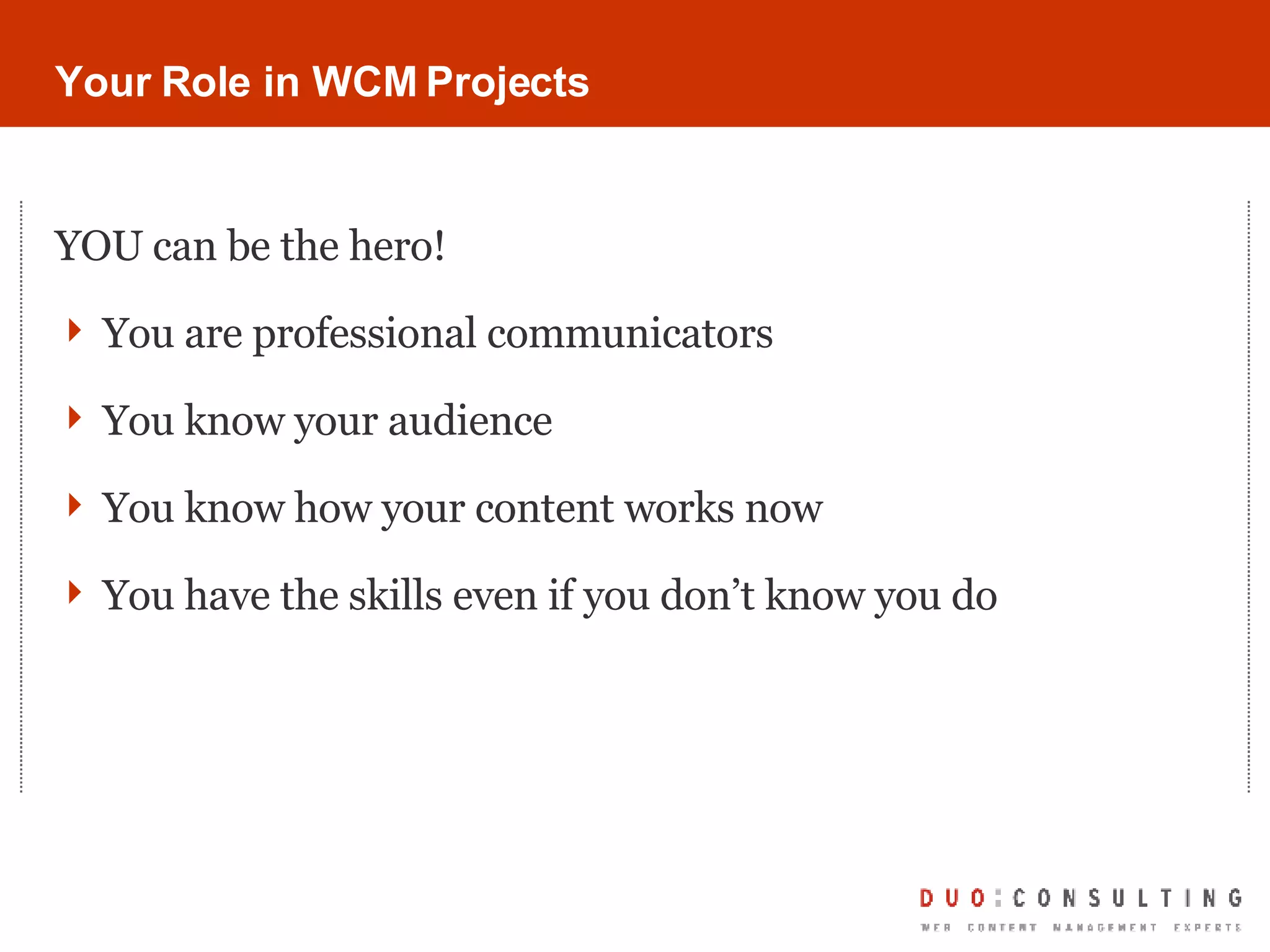 Your Role in WCM Projects YOU can be the hero! You are professional communicators You know your audience You know how your content works now You have the skills even if you don’t know you do 