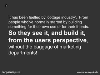 It has been fuelled by ‘cottage industry’.  From people who’ve normally started by building something for their own use or for their friends.  So they see it, and build it, from the users perspective , without the baggage of marketing departments! 5 