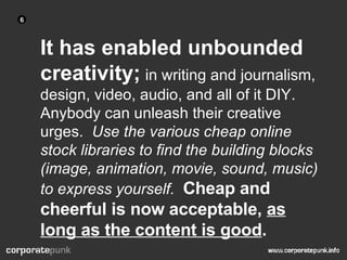 It has enabled unbounded creativity;   in writing and journalism, design, video, audio, and all of it DIY.  Anybody can unleash their creative urges.  Use the various cheap online stock libraries to find the building blocks (image, animation, movie, sound, music) to express yourself.   Cheap and cheerful is now acceptable,  as long as the content is good . 6 