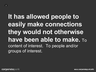 It has allowed people to easily make connections they would not otherwise have been able to make.   To content of interest.  To people and/or groups of interest. 2 
