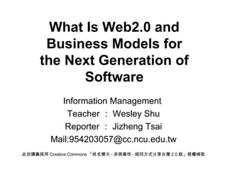 What Is Web2.0 and Business Models for the Next Generation of Software Information Management  Teacher ： Wesley Shu Reporter ： Jizheng Tsai Mail:954203057@cc.ncu.edu.tw 此份講義採用 Creative Commons 「姓名標示 - 非商業性 - 相同方式分享台灣 2.0 版」授權條款 
