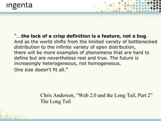" ... the lack of a crisp definition is a feature, not a bug .  And as the world shifts from the limited variety of bottlenecked  distribution to the infinite variety of open distribution,  there will be more examples of phenomena that are hard to  define but are nevertheless real and true. The future is  increasingly heterogeneous, not homogeneous. One size doesn't fit all. " Chris Anderson, “Web 2.0 and the Long Tail, Part 2” The Long Tail 