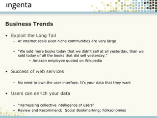 Business Trends Exploit the Long Tail At internet scale even niche communities are very large “ We sold more books today that we didn't sell at all yesterday, than we sold today of all the books that did sell yesterday.” Amazon employee quoted on Wikipedia Success of web services   No need to own the user interface. It's your data that they want Users can enrich your data “ Harnessing collective intelligence of users” Review and Recommend;  Social Bookmarking; Folksonomies 