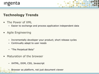 Technology Trends The Power of XML Easier to exchange and process application independent data Agile Engineering Incrementally developer your product; short release cycles Continually adapt to user needs “ The Perpetual Beta” Maturation of the browser XHTML, DOM, CSS, Javascript Browser as platform, not just document viewer 