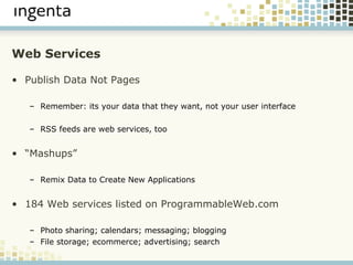 Web Services Publish Data Not Pages Remember: its your data that they want, not your user interface RSS feeds are web services, too “ Mashups” Remix Data to Create New Applications 184 Web services listed on ProgrammableWeb.com Photo sharing; calendars; messaging; blogging File storage; ecommerce; advertising; search 