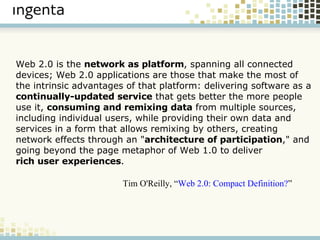 Web 2.0 is the  network as platform , spanning all connected devices; Web 2.0 applications are those that make the most of the intrinsic advantages of that platform: delivering software as a  continually-updated service  that gets better the more people use it,  consuming and remixing data  from multiple sources, including individual users, while providing their own data and services in a form that allows remixing by others, creating network effects through an " architecture of participation ," and going beyond the page metaphor of Web 1.0 to deliver  rich user experiences . Tim O'Reilly, “ Web 2.0: Compact Definition? ” 
