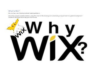 What Is Wix?
Wix is a free, user-friendly, website building platform.
Like other popular website builders, using Wix is sort of like leasing and customizing an apartment in a gated development
instead of buying and owning your own house.
 