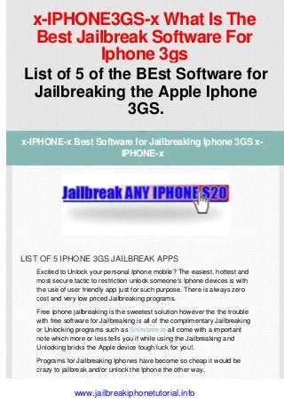 x-IPHONE3GS-x What Is The
Best Jailbreak Software For
Iphone 3gs
List of 5 of the BEst Software for
Jailbreaking the Apple Iphone
3GS.
LIST OF 5 IPHONE 3GS JAILBREAK APPS
 
Excited to Unlock your personal Iphone mobile? The easiest, hottest and
most secure tactic to restriction unlock someone's Iphone devices is with
the use of user friendly app just for such purpose. There is always zero
cost and very low priced Jailbreaking programs.
Free iphone jailbreaking is the sweetest solution however the the trouble
with free software for Jailbreaking is all of the complimentary Jailbreaking
or Unlocking programs such as Sn0wbreeze all come with a important
note which more or less tells you if while using the Jailbreaking and
Unlocking bricks the Apple device tough luck for you!.
Programs for Jailbreaking Iphones have become so cheap it would be
crazy to jailbreak and/or unlock the Iphone the other way.
x-IPHONE-x Best Software for Jailbreaking Iphone 3GS x-
IPHONE-x
www.jailbreakiphonetutorial.info
 