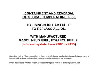 CONTAINMENT AND REVERSAL
OF GLOBAL TEMPERATURE RISE
BY USING NUCLEAR FUELS
TO REPLACE ALL OIL
WITH MANUFACTURED
GASOLINE, DIESEL, ETHANOL FUELS
(informal update from 2007 to 2015)
Copyright notice: The combination of data, its analysis and synthesis is the exclusive property of
Fuelcor LLL and copyrights to both, the form and the content, are reserved.
Direct inquiries to Andrew Hirsch, General Manager/Counsel at ahirsch@fuelcor.com
 
