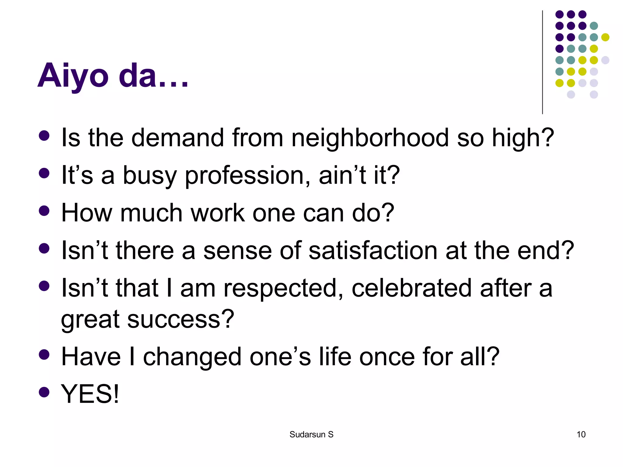 Aiyo da… Is the demand from neighborhood so high? It’s a busy profession, ain’t it? How much work one can do? Isn’t there a sense of satisfaction at the end? Isn’t that I am respected, celebrated after a great success? Have I changed one’s life once for all?  YES! 