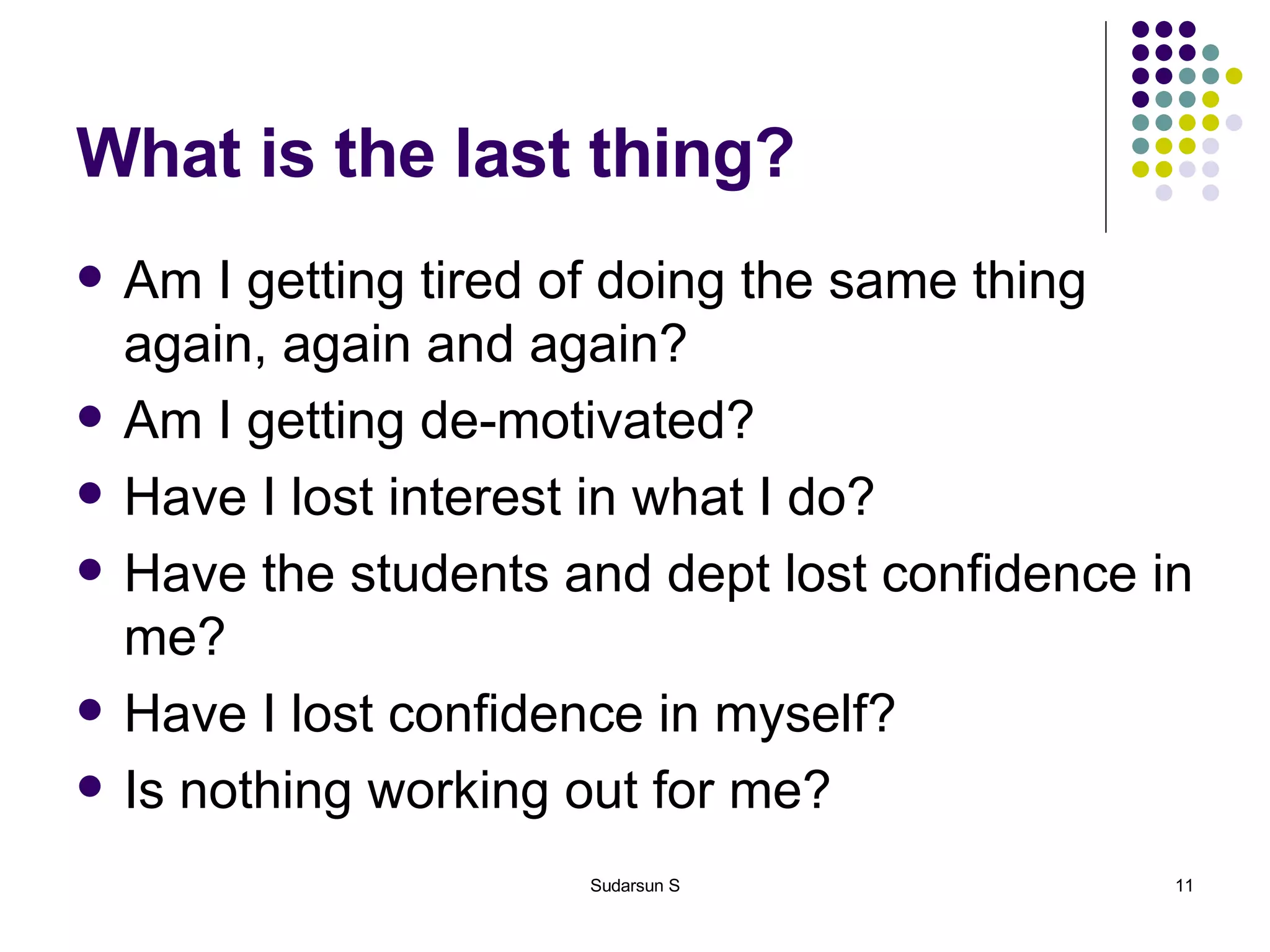 What is the last thing? Am I getting tired of doing the same thing again, again and again? Am I getting de-motivated? Have I lost interest in what I do? Have the students and dept lost confidence in me? Have I lost confidence in myself? Is nothing working out for me? 
