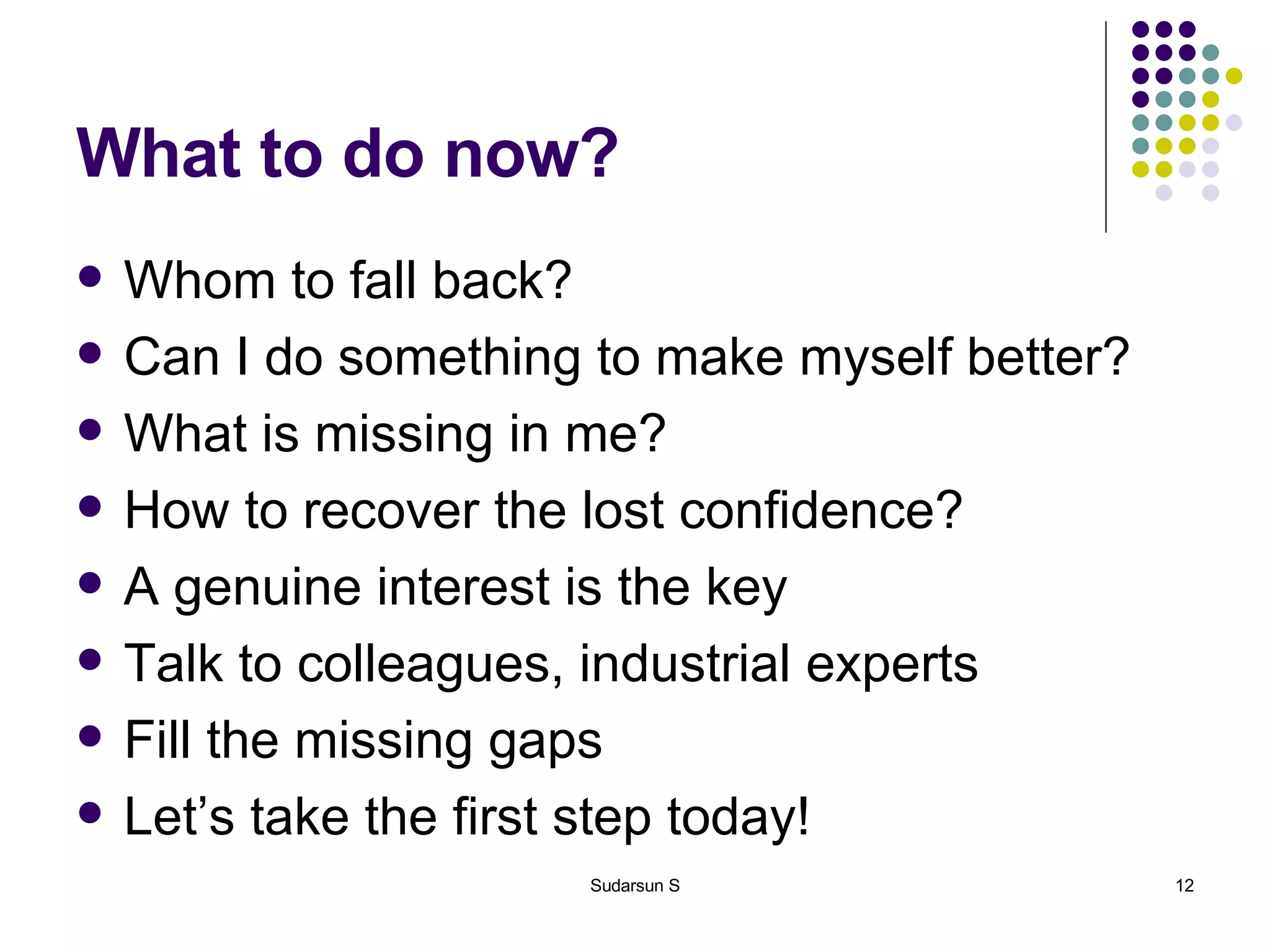 What to do now? Whom to fall back? Can I do something to make myself better? What is missing in me? How to recover the lost confidence? A genuine interest is the key Talk to colleagues, industrial experts Fill the missing gaps Let’s take the first step today! 