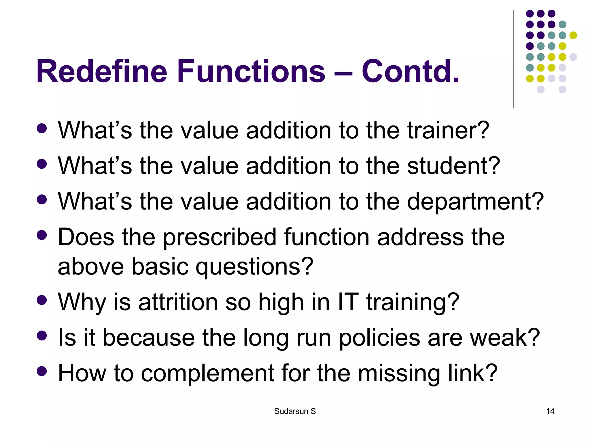 Redefine Functions – Contd. What’s the value addition to the trainer? What’s the value addition to the student? What’s the value addition to the department? Does the prescribed function address the above basic questions? Why is attrition so high in IT training? Is it because the long run policies are weak? How to complement for the missing link? 