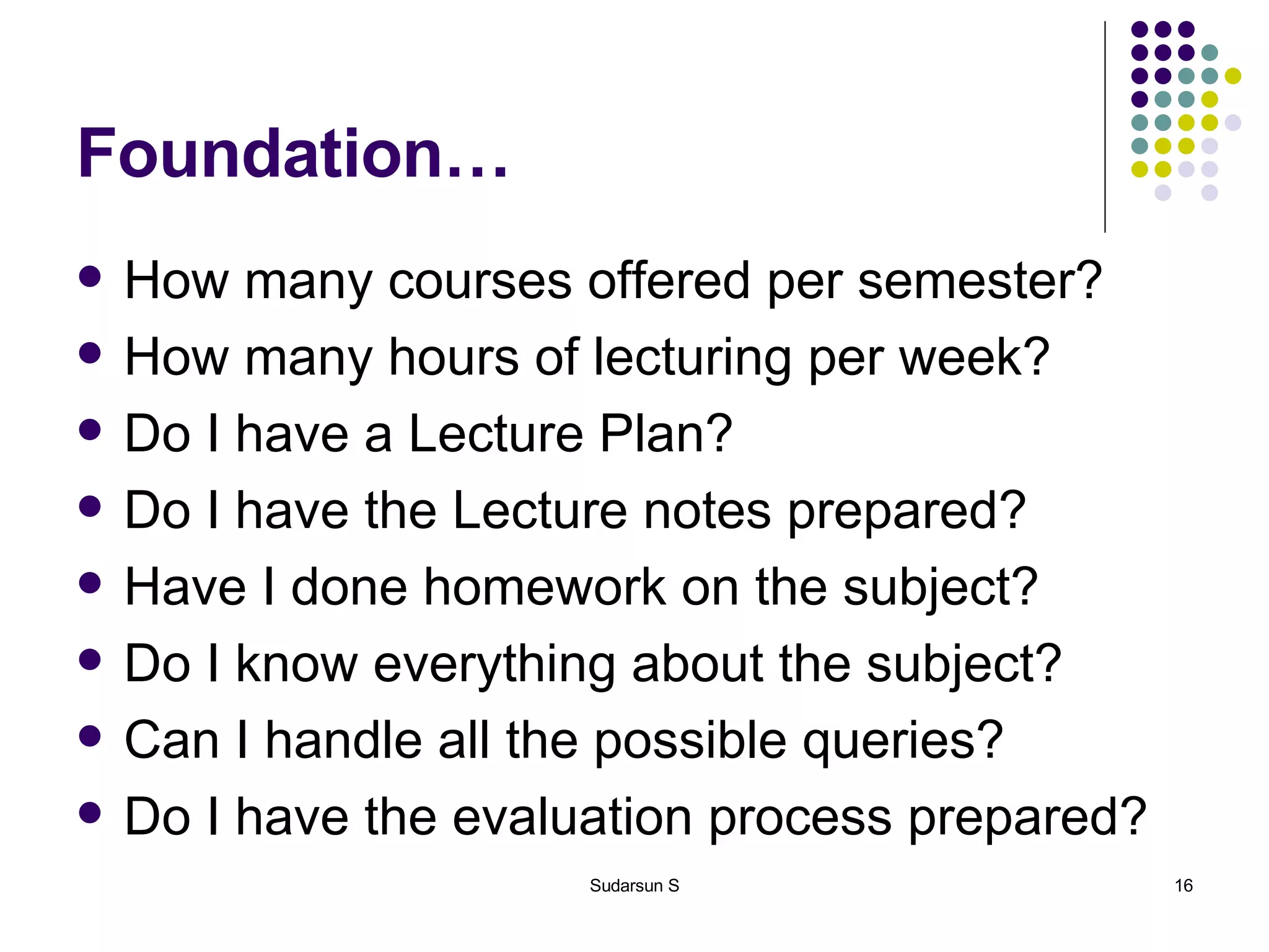 Foundation… How many courses offered per semester? How many hours of lecturing per week? Do I have a Lecture Plan? Do I have the Lecture notes prepared? Have I done homework on the subject? Do I know everything about the subject? Can I handle all the possible queries? Do I have the evaluation process prepared? 