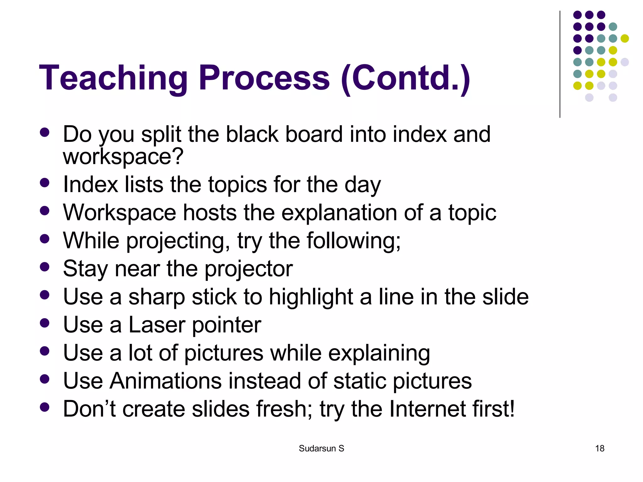 Teaching Process (Contd.) Do you split the black board into index and workspace? Index lists the topics for the day Workspace hosts the explanation of a topic While projecting, try the following;  Stay near the projector  Use a sharp stick to highlight a line in the slide Use a Laser pointer Use a lot of pictures while explaining Use Animations instead of static pictures Don’t create slides fresh; try the Internet first! 
