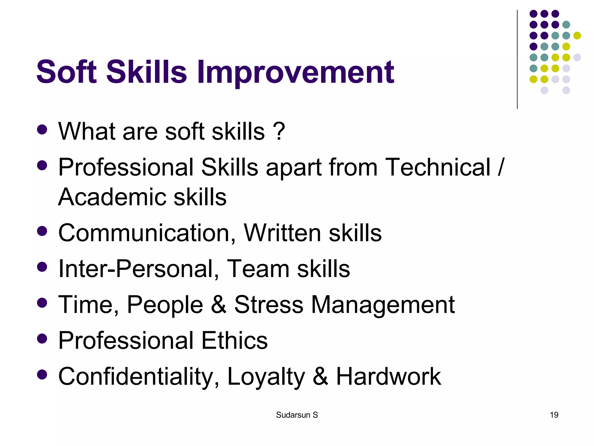 Soft Skills Improvement What are soft skills ? Professional Skills apart from Technical / Academic skills Communication, Written skills Inter-Personal, Team skills Time, People & Stress Management Professional Ethics Confidentiality, Loyalty & Hardwork 
