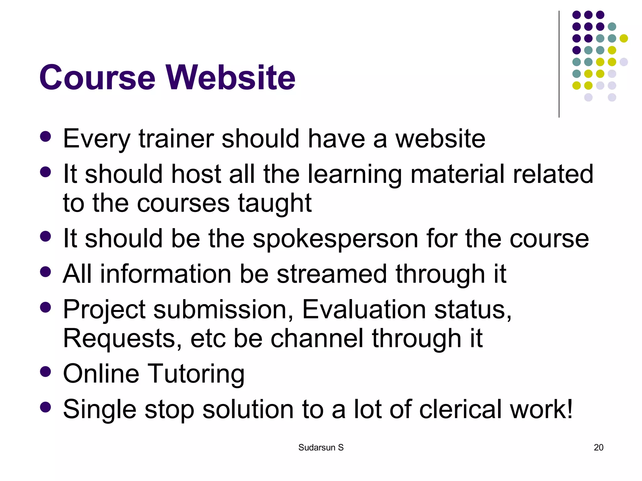 Course Website Every trainer should have a website It should host all the learning material related to the courses taught It should be the spokesperson for the course All information be streamed through it Project submission, Evaluation status, Requests, etc be channel through it Online Tutoring Single stop solution to a lot of clerical work! 