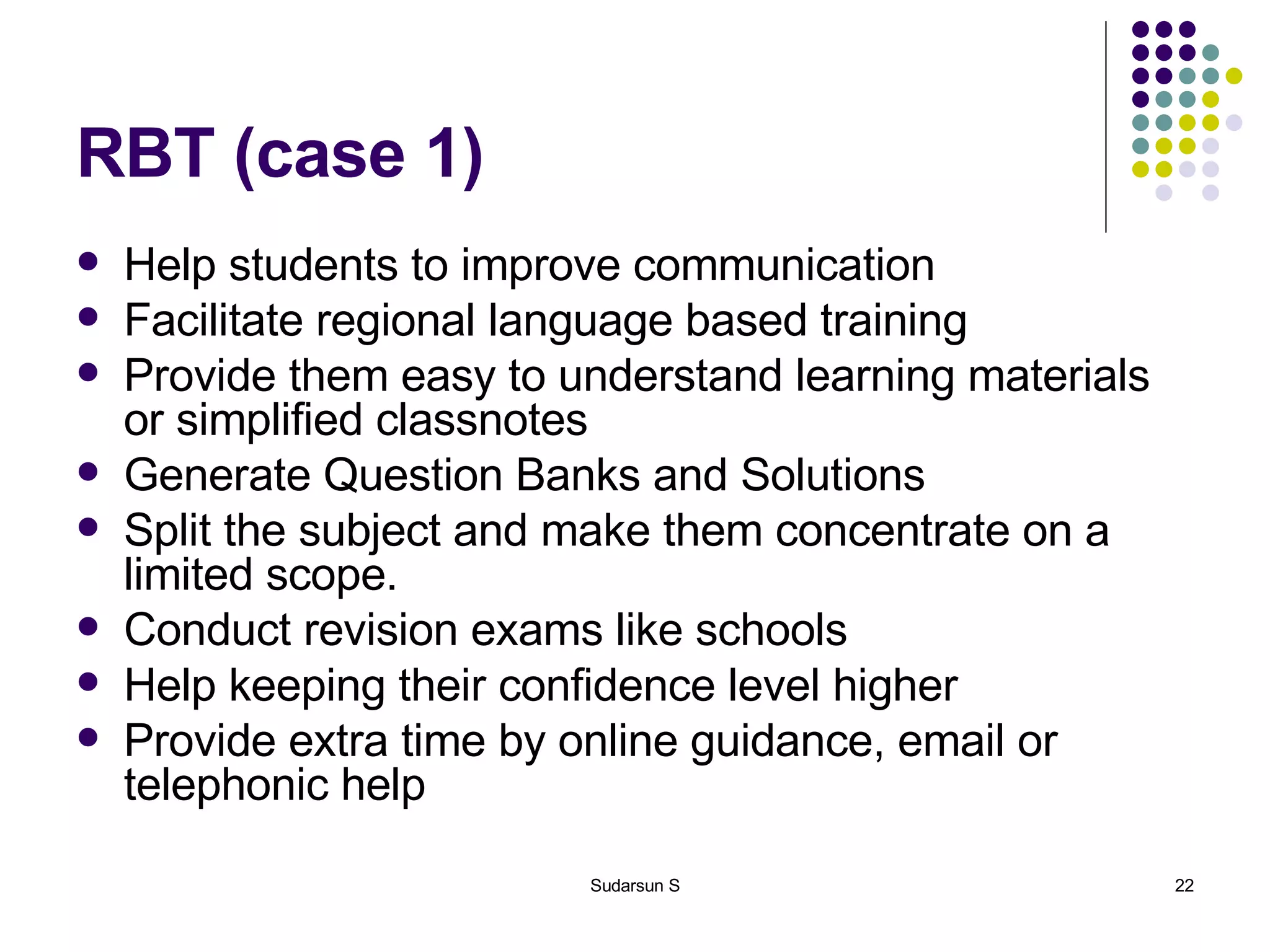 RBT (case 1) Help students to improve communication Facilitate regional language based training Provide them easy to understand learning materials or simplified classnotes Generate Question Banks and Solutions Split the subject and make them concentrate on a limited scope. Conduct revision exams like schools Help keeping their confidence level higher Provide extra time by online guidance, email or telephonic help 
