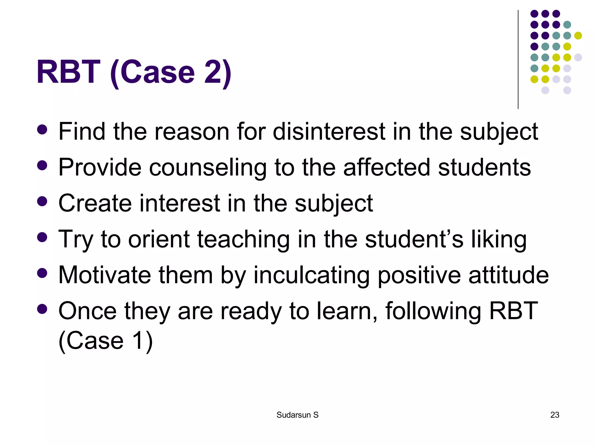 RBT (Case 2) Find the reason for disinterest in the subject Provide counseling to the affected students Create interest in the subject Try to orient teaching in the student’s liking Motivate them by inculcating positive attitude Once they are ready to learn, following RBT (Case 1) 