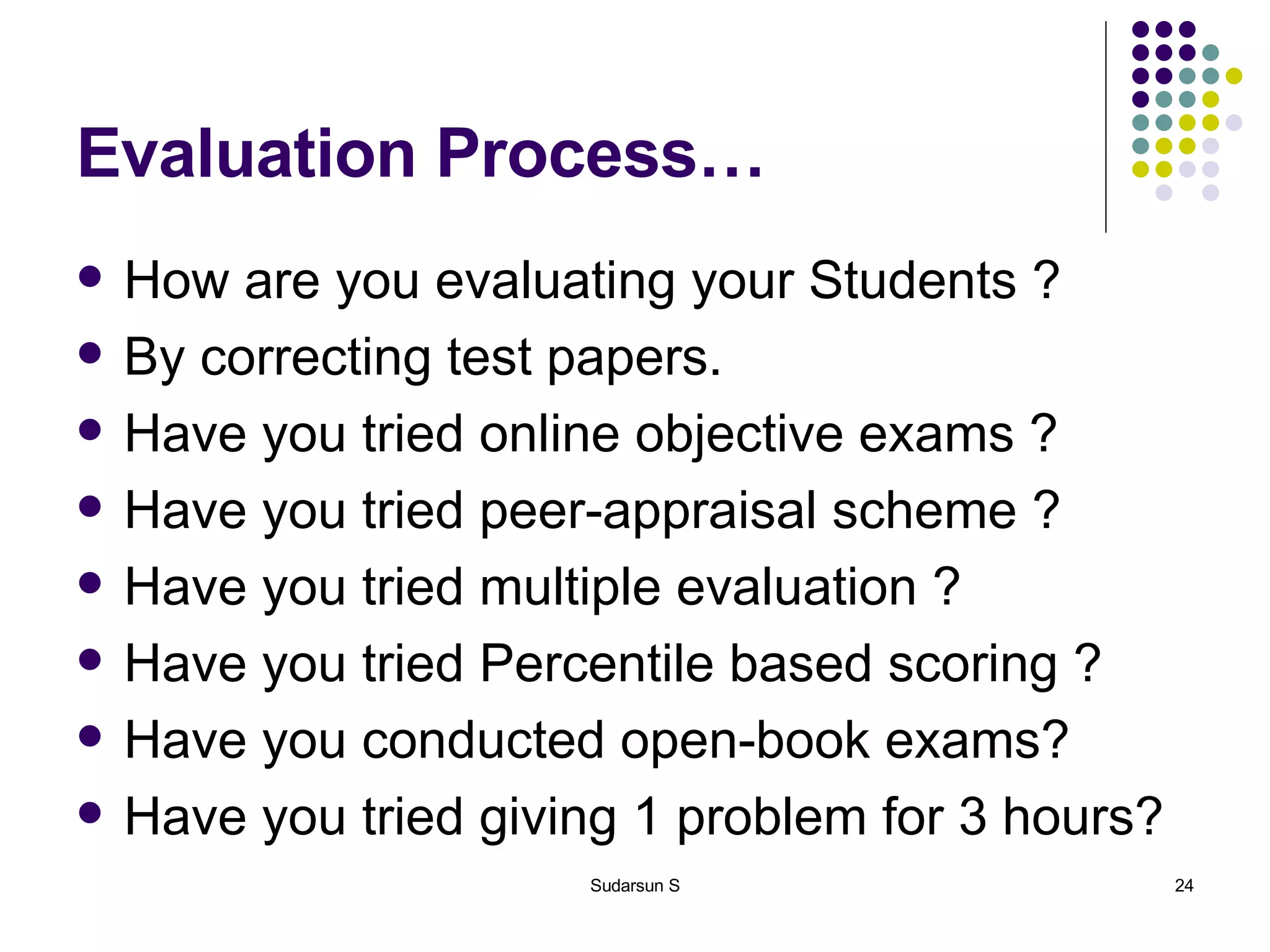 Evaluation Process… How are you evaluating your Students ? By correcting test papers. Have you tried online objective exams ? Have you tried peer-appraisal scheme ? Have you tried multiple evaluation ? Have you tried Percentile based scoring ? Have you conducted open-book exams? Have you tried giving 1 problem for 3 hours? 