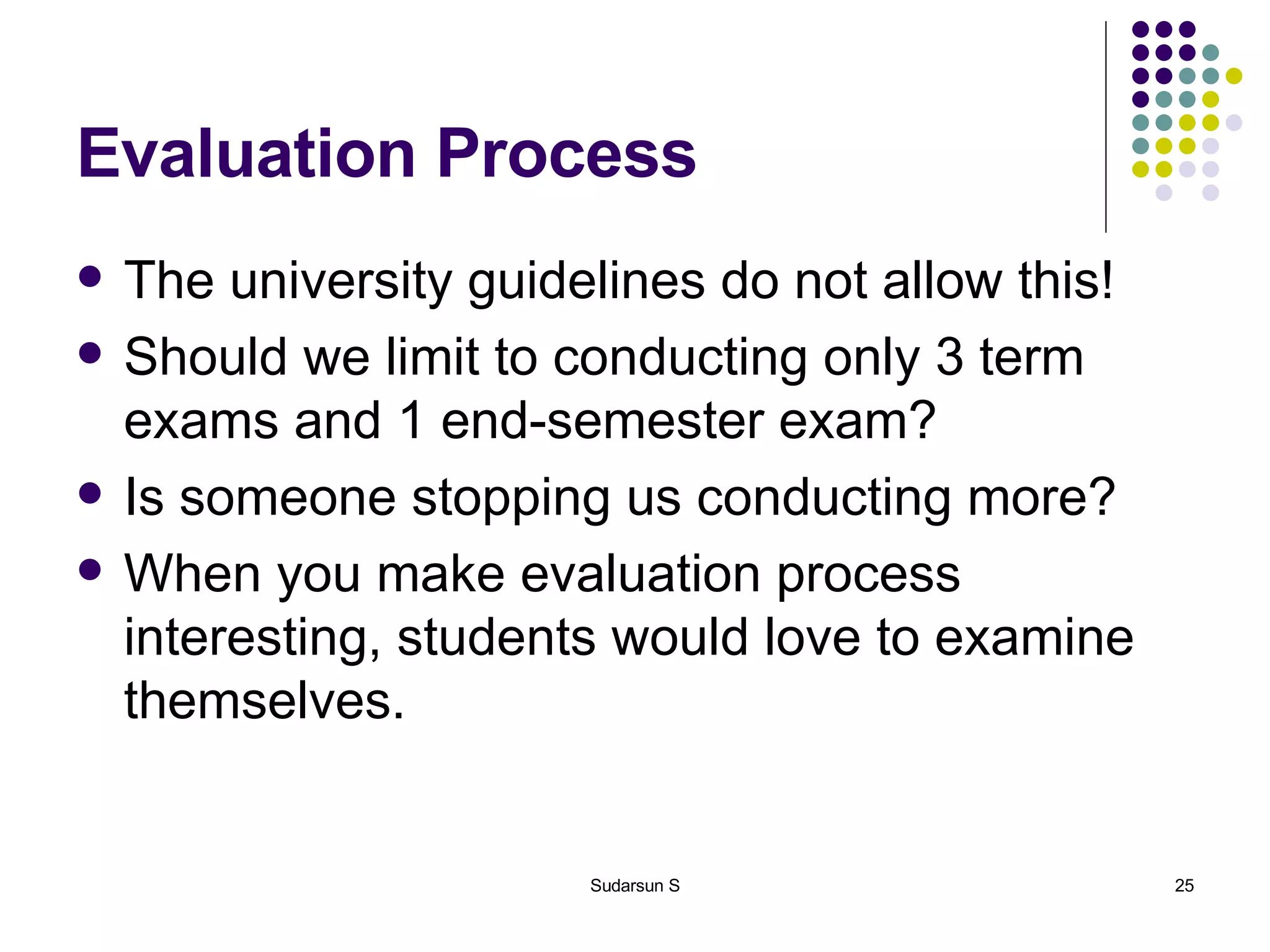 Evaluation Process The university guidelines do not allow this! Should we limit to conducting only 3 term exams and 1 end-semester exam? Is someone stopping us conducting more? When you make evaluation process interesting, students would love to examine themselves. 