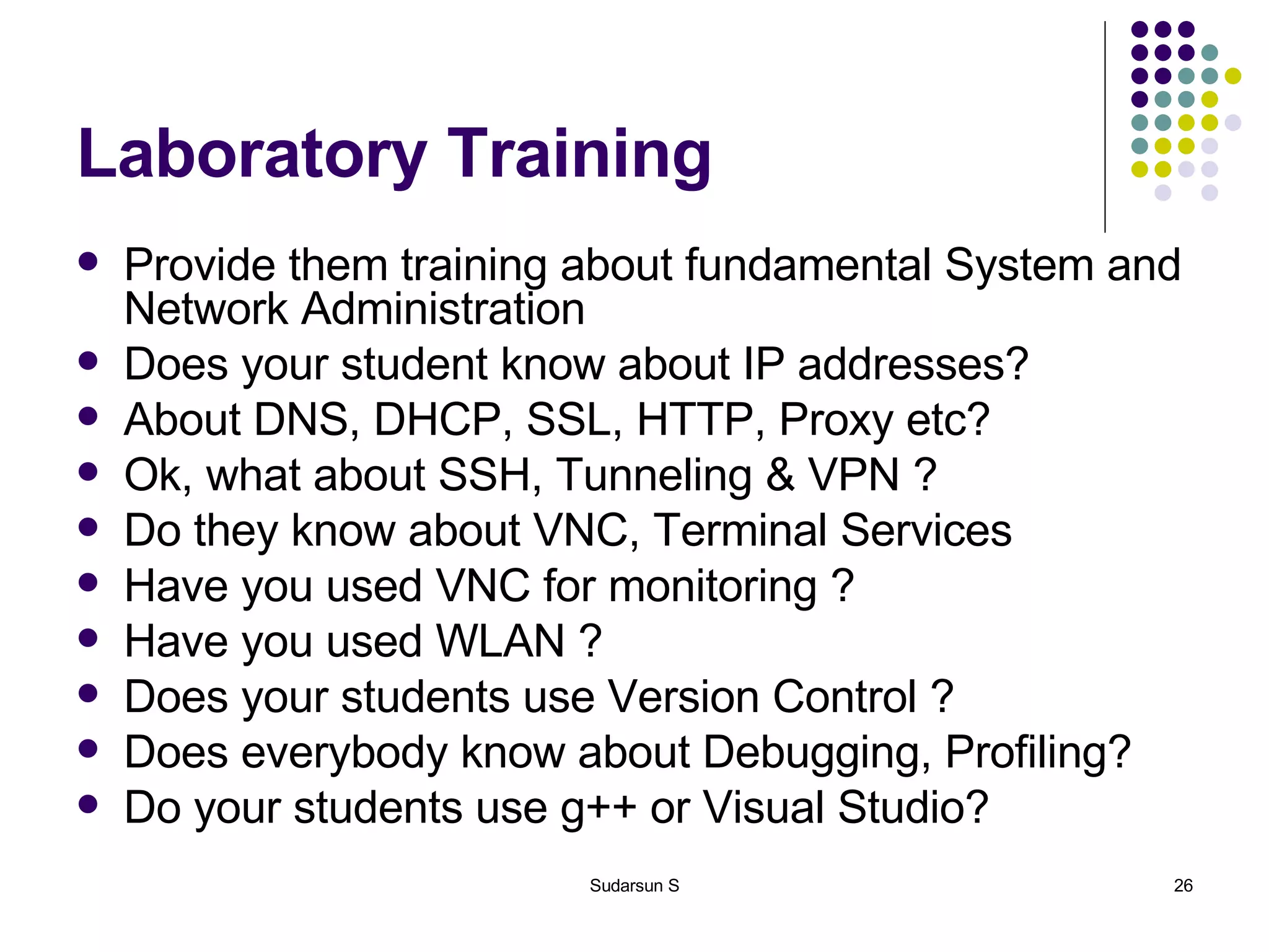 Laboratory Training Provide them training about fundamental System and Network Administration Does your student know about IP addresses? About DNS, DHCP, SSL, HTTP, Proxy etc? Ok, what about SSH, Tunneling & VPN ? Do they know about VNC, Terminal Services Have you used VNC for monitoring ? Have you used WLAN ? Does your students use Version Control ? Does everybody know about Debugging, Profiling? Do your students use g++ or Visual Studio? 