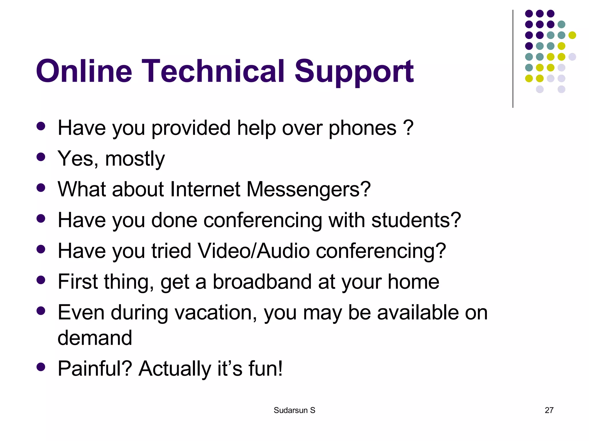 Online Technical Support Have you provided help over phones ? Yes, mostly What about Internet Messengers? Have you done conferencing with students? Have you tried Video/Audio conferencing? First thing, get a broadband at your home Even during vacation, you may be available on demand Painful? Actually it’s fun! 