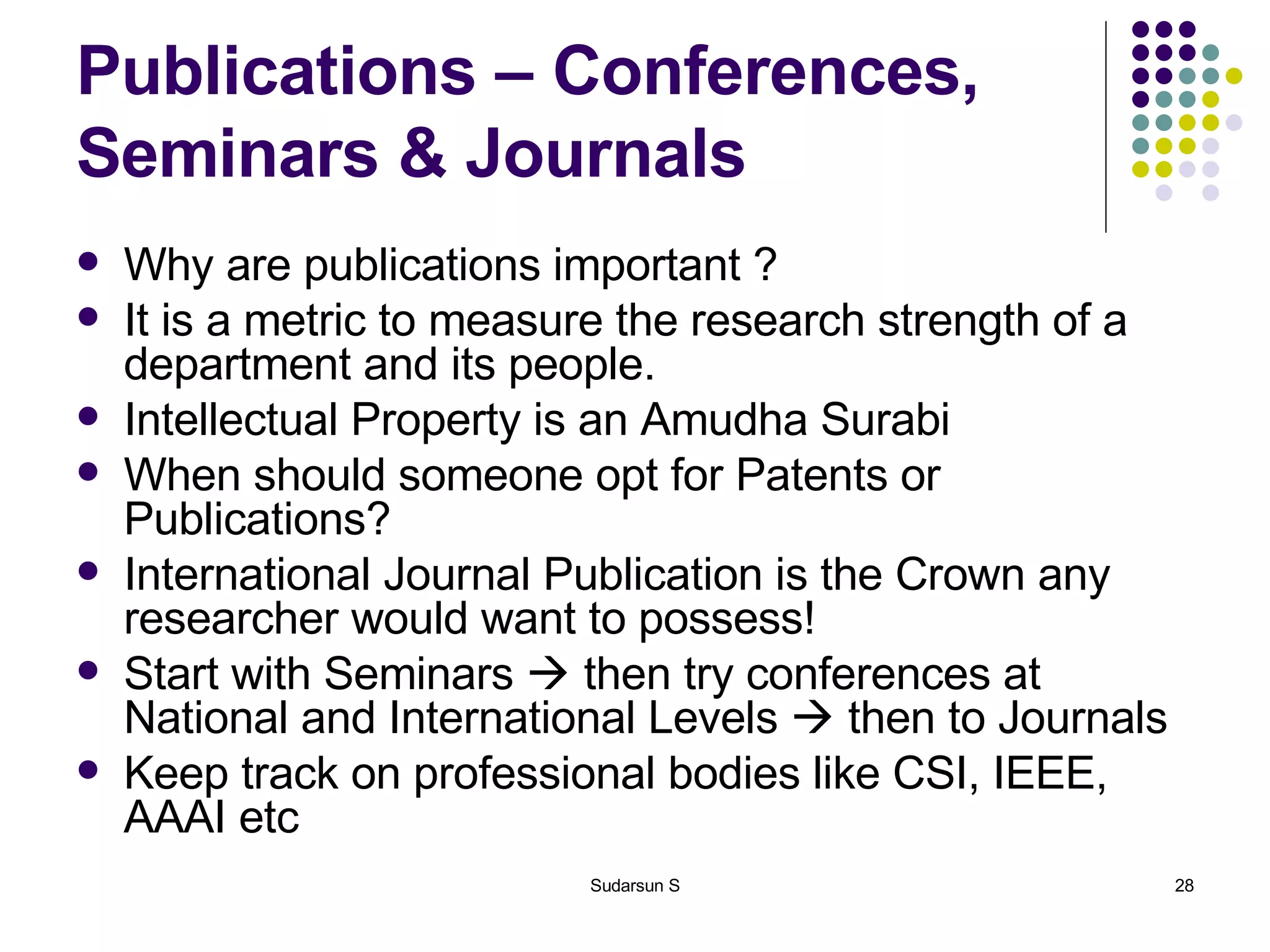 Publications – Conferences, Seminars & Journals Why are publications important ? It is a metric to measure the research strength of a department and its people. Intellectual Property is an Amudha Surabi When should someone opt for Patents or Publications? International Journal Publication is the Crown any researcher would want to possess! Start with Seminars    then try conferences at National and International Levels    then to Journals Keep track on professional bodies like CSI, IEEE, AAAI etc 