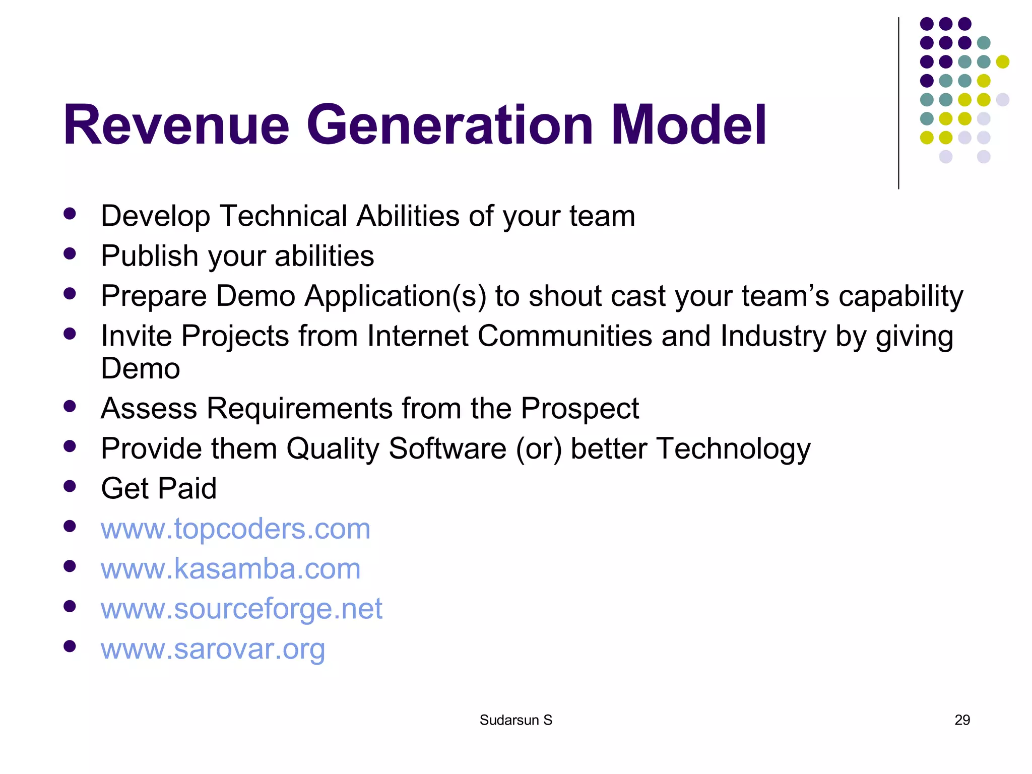 Revenue Generation Model Develop Technical Abilities of your team Publish your abilities Prepare Demo Application(s) to shout cast your team’s capability Invite Projects from Internet Communities and Industry by giving Demo Assess Requirements from the Prospect Provide them Quality Software (or) better Technology Get Paid www.topcoders.com   www.kasamba.com www.sourceforge.net www.sarovar.org 