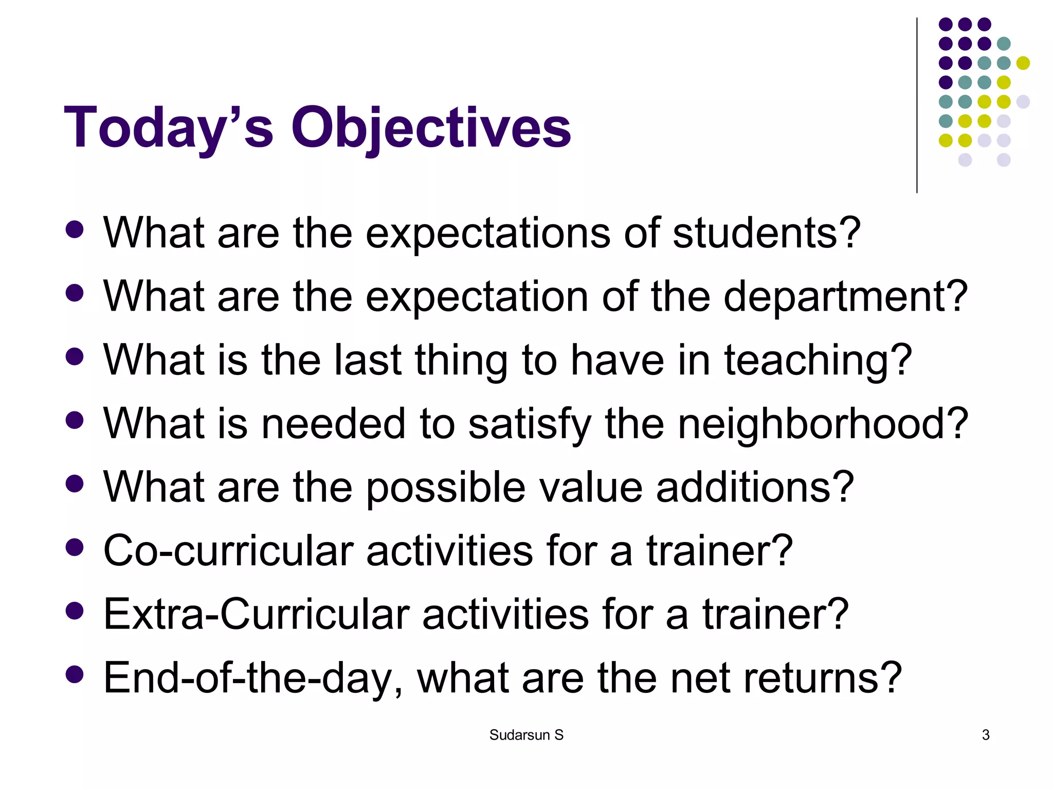 Today’s Objectives What are the expectations of students? What are the expectation of the department? What is the last thing to have in teaching? What is needed to satisfy the neighborhood? What are the possible value additions? Co-curricular activities for a trainer? Extra-Curricular activities for a trainer? End-of-the-day, what are the net returns? 