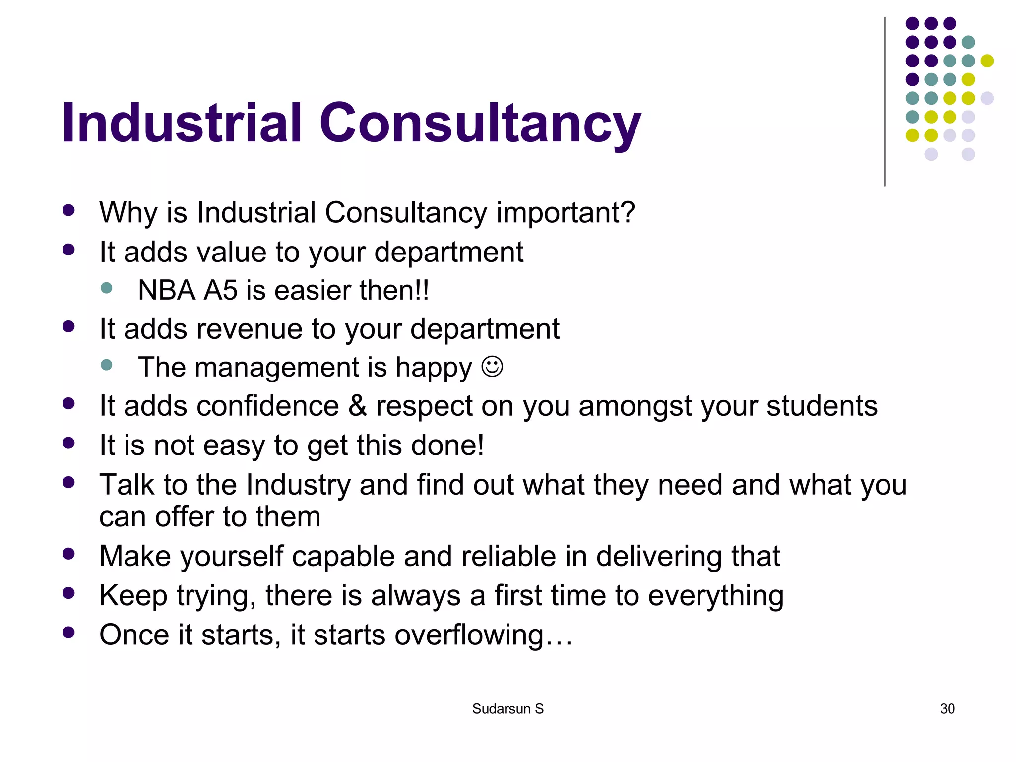 Industrial Consultancy Why is Industrial Consultancy important? It adds value to your department NBA A5 is easier then!! It adds revenue to your department The management is happy   It adds confidence & respect on you amongst your students It is not easy to get this done! Talk to the Industry and find out what they need and what you can offer to them Make yourself capable and reliable in delivering that Keep trying, there is always a first time to everything Once it starts, it starts overflowing… 