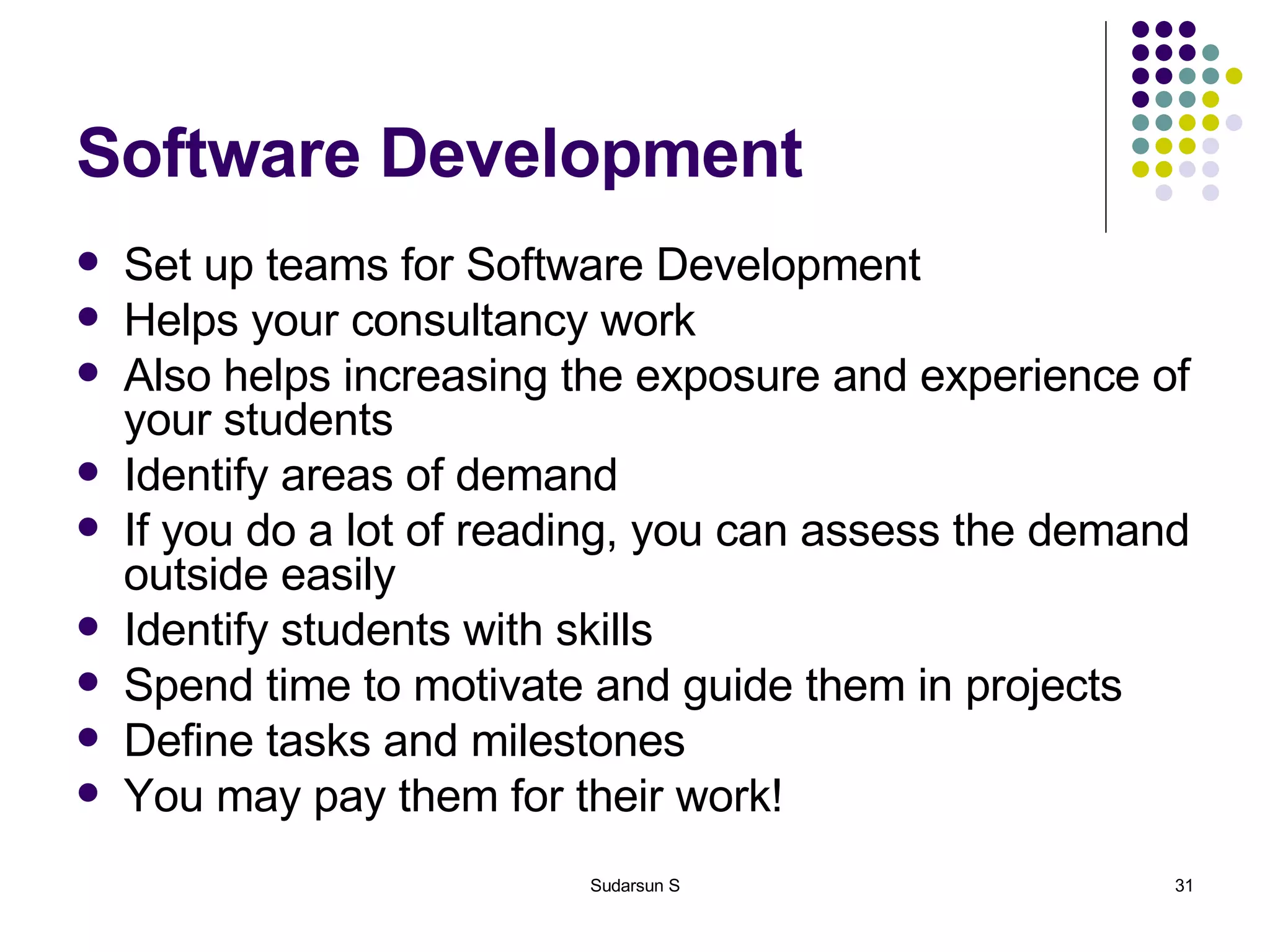 Software Development Set up teams for Software Development Helps your consultancy work  Also helps increasing the exposure and experience of your students Identify areas of demand If you do a lot of reading, you can assess the demand outside easily Identify students with skills Spend time to motivate and guide them in projects Define tasks and milestones You may pay them for their work! 