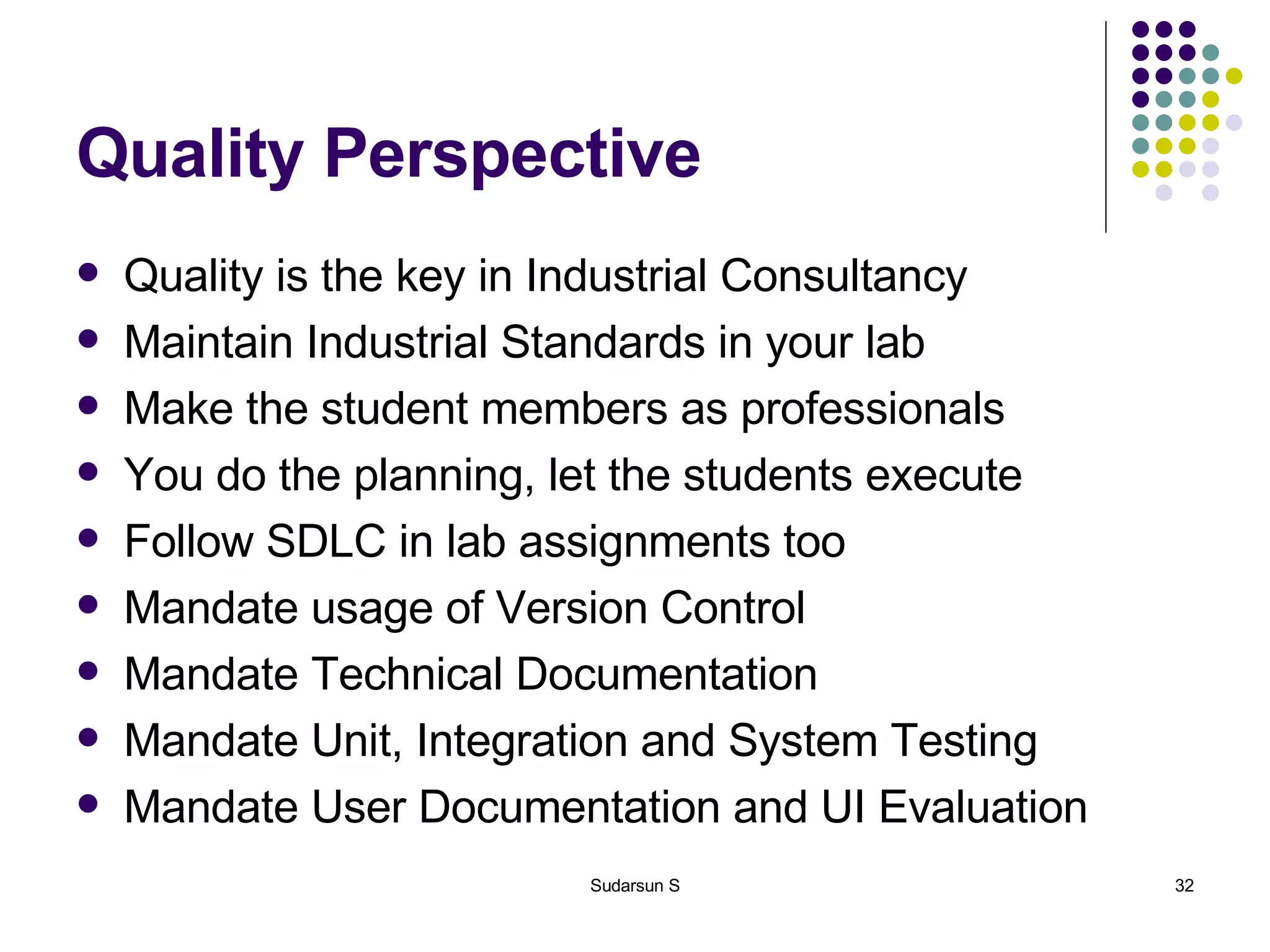 Quality Perspective Quality is the key in Industrial Consultancy Maintain Industrial Standards in your lab Make the student members as professionals You do the planning, let the students execute Follow SDLC in lab assignments too Mandate usage of Version Control Mandate Technical Documentation Mandate Unit, Integration and System Testing Mandate User Documentation and UI Evaluation 
