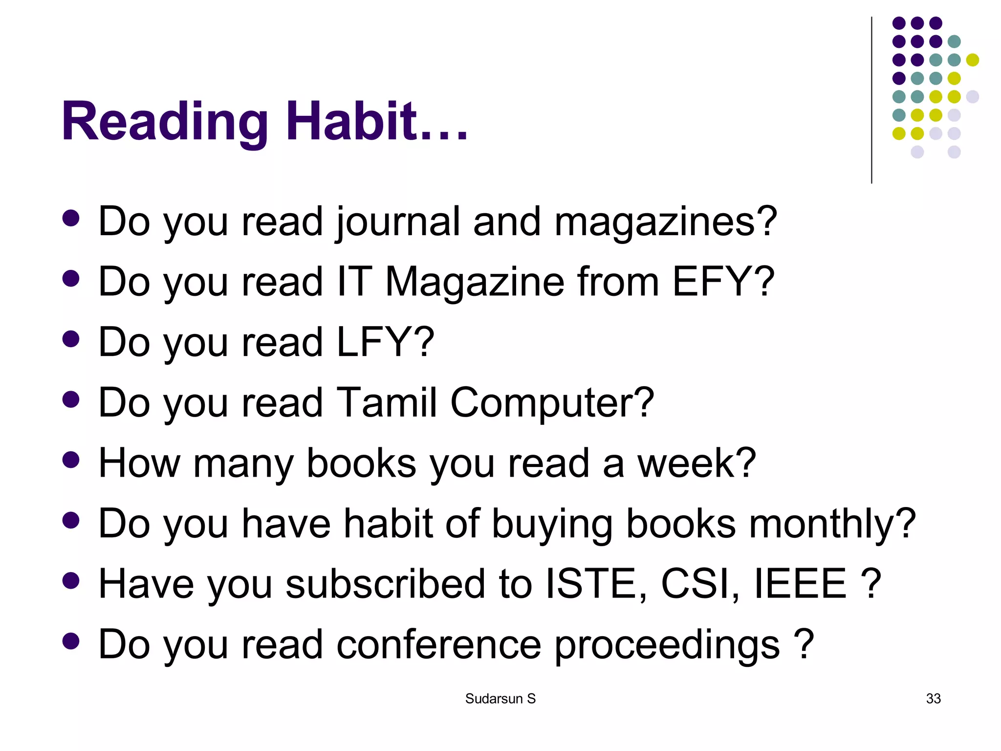 Reading Habit… Do you read journal and magazines? Do you read IT Magazine from EFY? Do you read LFY? Do you read Tamil Computer? How many books you read a week? Do you have habit of buying books monthly? Have you subscribed to ISTE, CSI, IEEE ? Do you read conference proceedings ? 