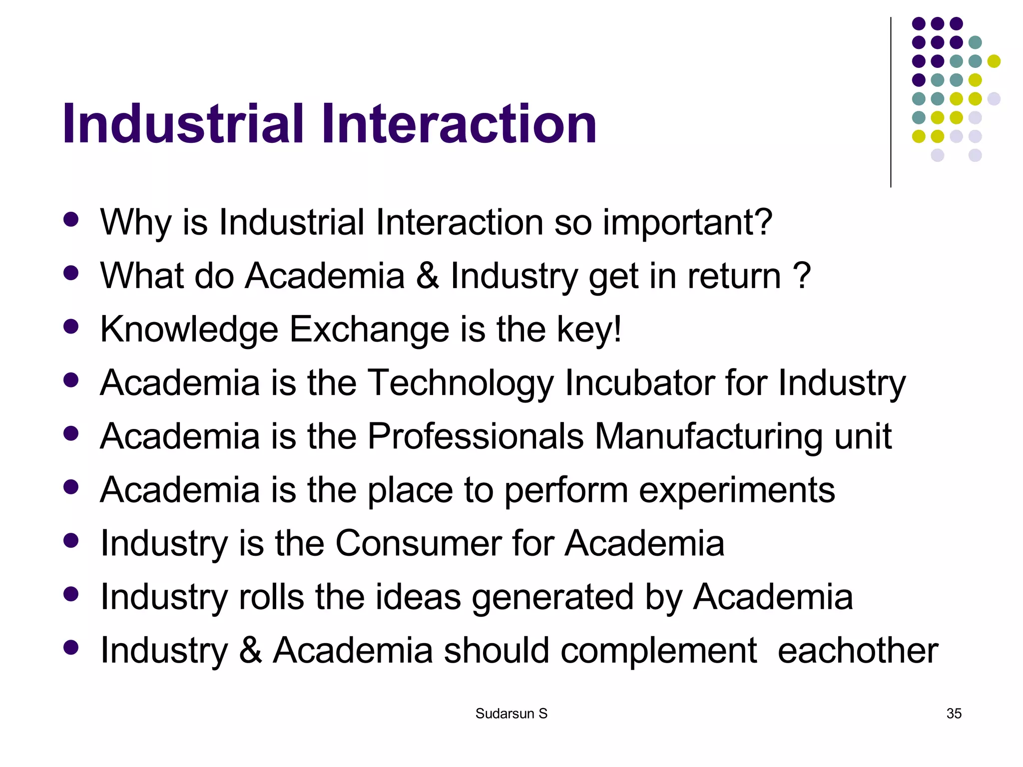 Industrial Interaction Why is Industrial Interaction so important? What do Academia & Industry get in return ? Knowledge Exchange is the key! Academia is the Technology Incubator for Industry Academia is the Professionals Manufacturing unit Academia is the place to perform experiments Industry is the Consumer for Academia Industry rolls the ideas generated by Academia Industry & Academia should complement  eachother 