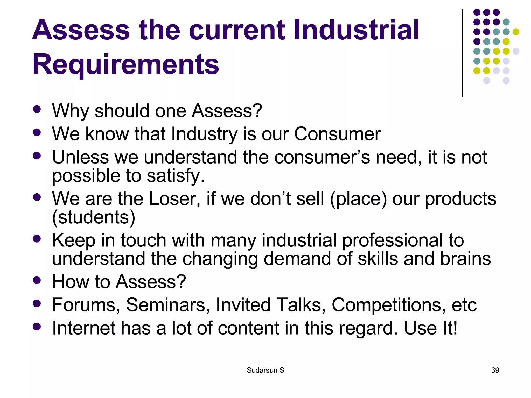 Assess the current Industrial Requirements Why should one Assess? We know that Industry is our Consumer Unless we understand the consumer’s need, it is not possible to satisfy. We are the Loser, if we don’t sell (place) our products (students) Keep in touch with many industrial professional to understand the changing demand of skills and brains How to Assess? Forums, Seminars, Invited Talks, Competitions, etc Internet has a lot of content in this regard. Use It! 