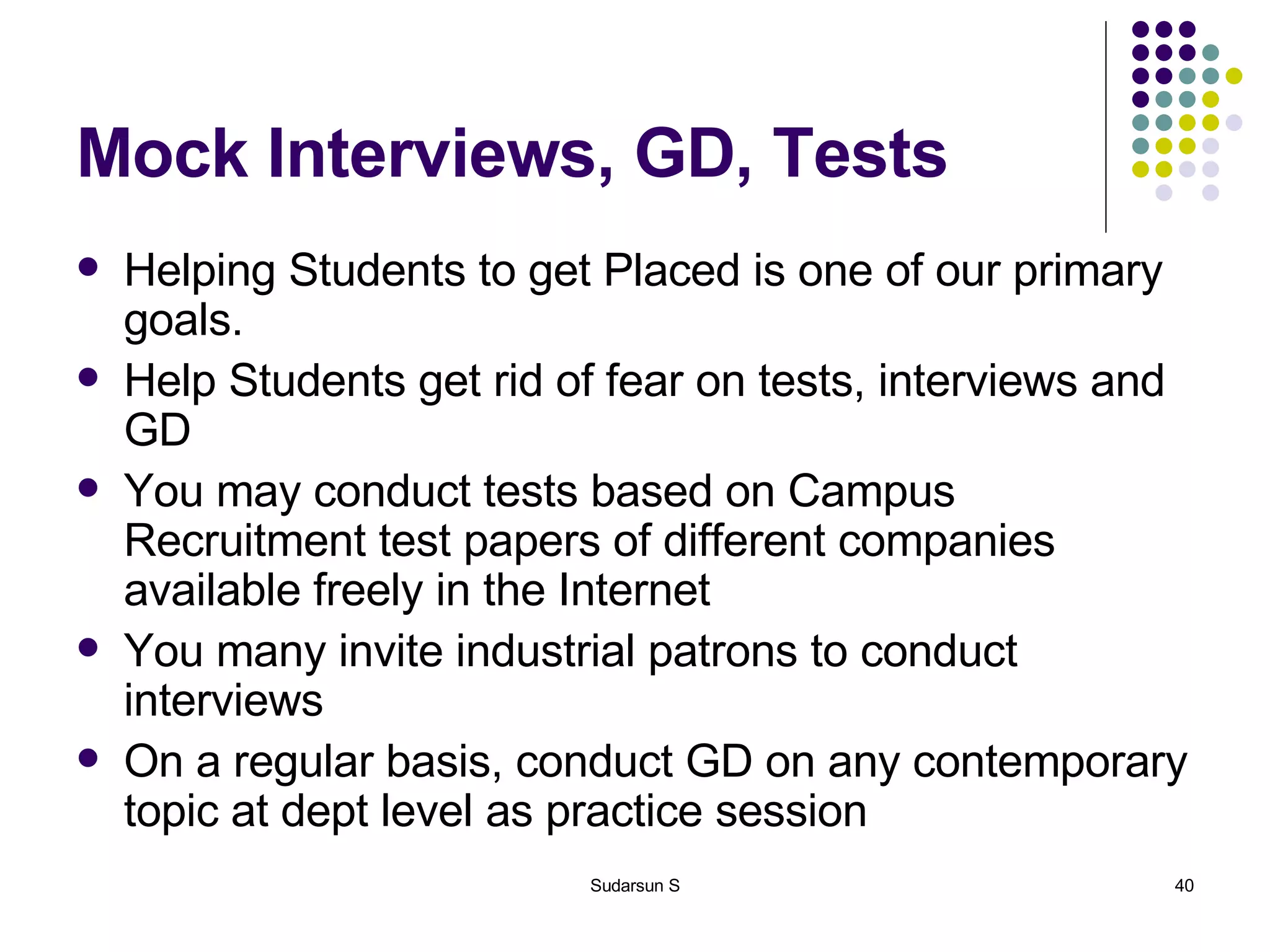 Mock Interviews, GD, Tests Helping Students to get Placed is one of our primary goals. Help Students get rid of fear on tests, interviews and GD You may conduct tests based on Campus Recruitment test papers of different companies available freely in the Internet You many invite industrial patrons to conduct interviews On a regular basis, conduct GD on any contemporary topic at dept level as practice session 