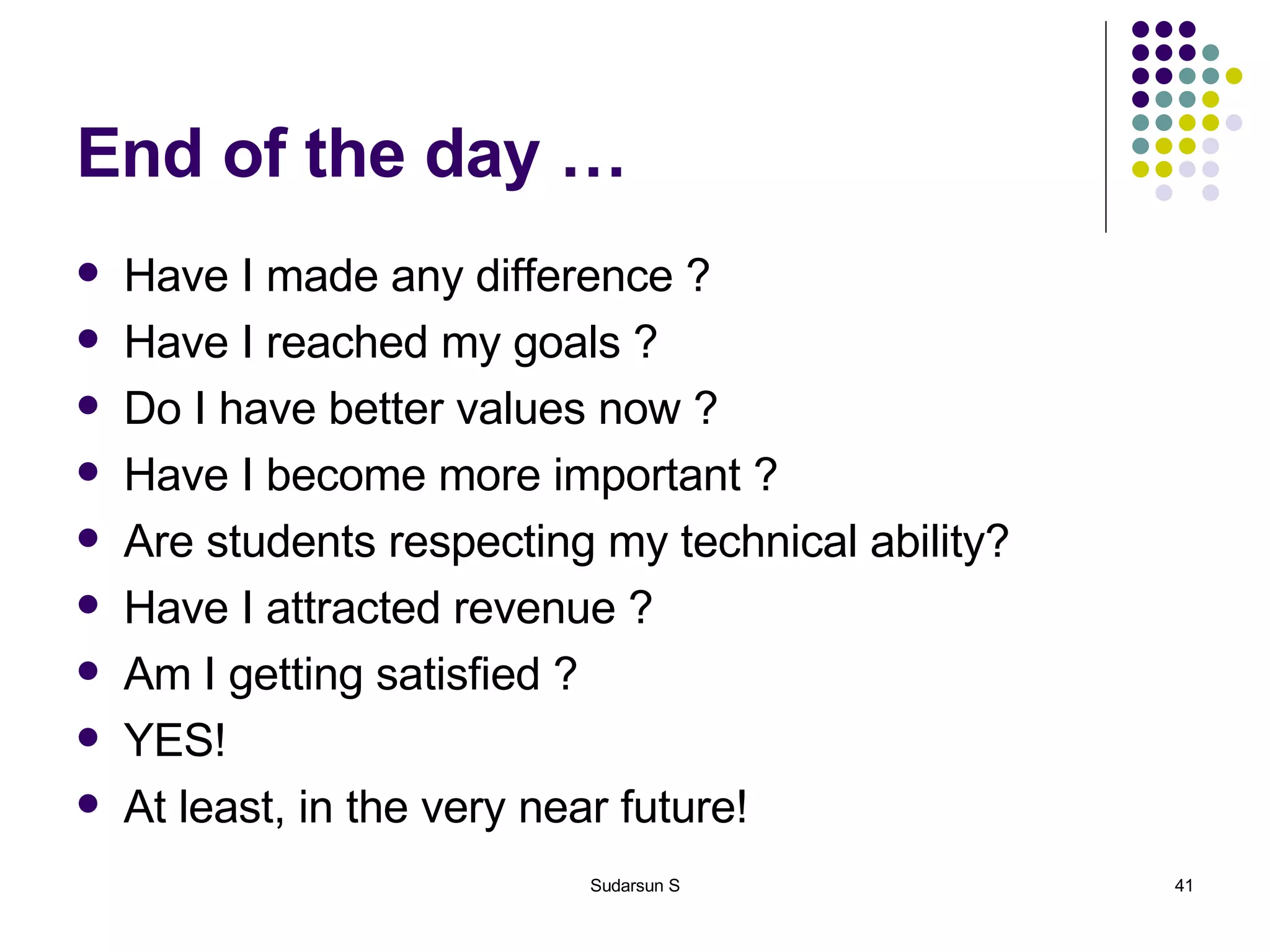 End of the day … Have I made any difference ? Have I reached my goals ? Do I have better values now ? Have I become more important ? Are students respecting my technical ability? Have I attracted revenue ? Am I getting satisfied ? YES! At least, in the very near future! 