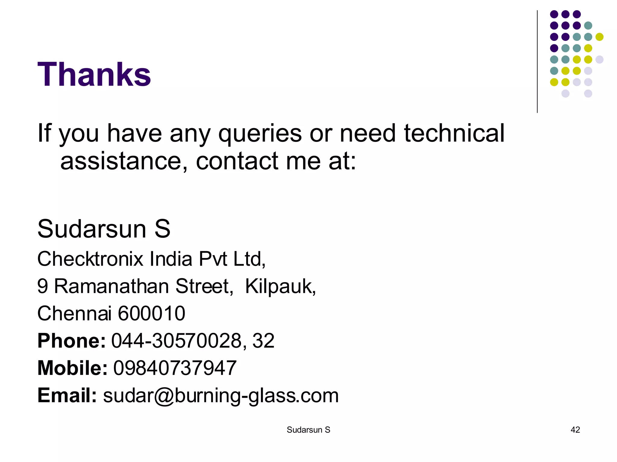Thanks If you have any queries or need technical assistance, contact me at: Sudarsun S Checktronix India Pvt Ltd, 9 Ramanathan Street,  Kilpauk, Chennai 600010 Phone:  044-30570028, 32 Mobile:  09840737947 Email:  sudar@burning-glass.com 