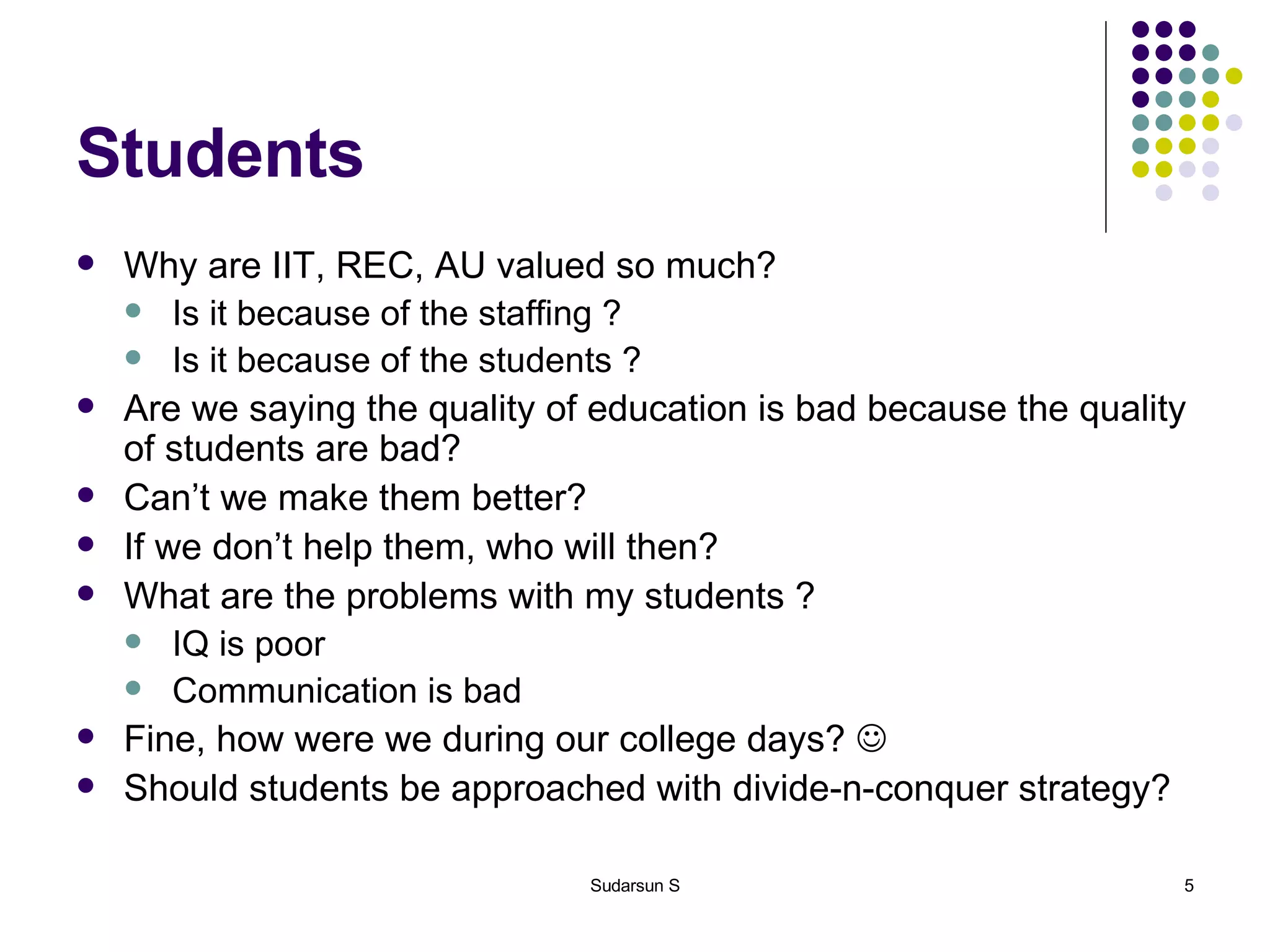 Students Why are IIT, REC, AU valued so much?  Is it because of the staffing ? Is it because of the students ? Are we saying the quality of education is bad because the quality of students are bad? Can’t we make them better? If we don’t help them, who will then? What are the problems with my students ? IQ is poor Communication is bad Fine, how were we during our college days?   Should students be approached with divide-n-conquer strategy? 