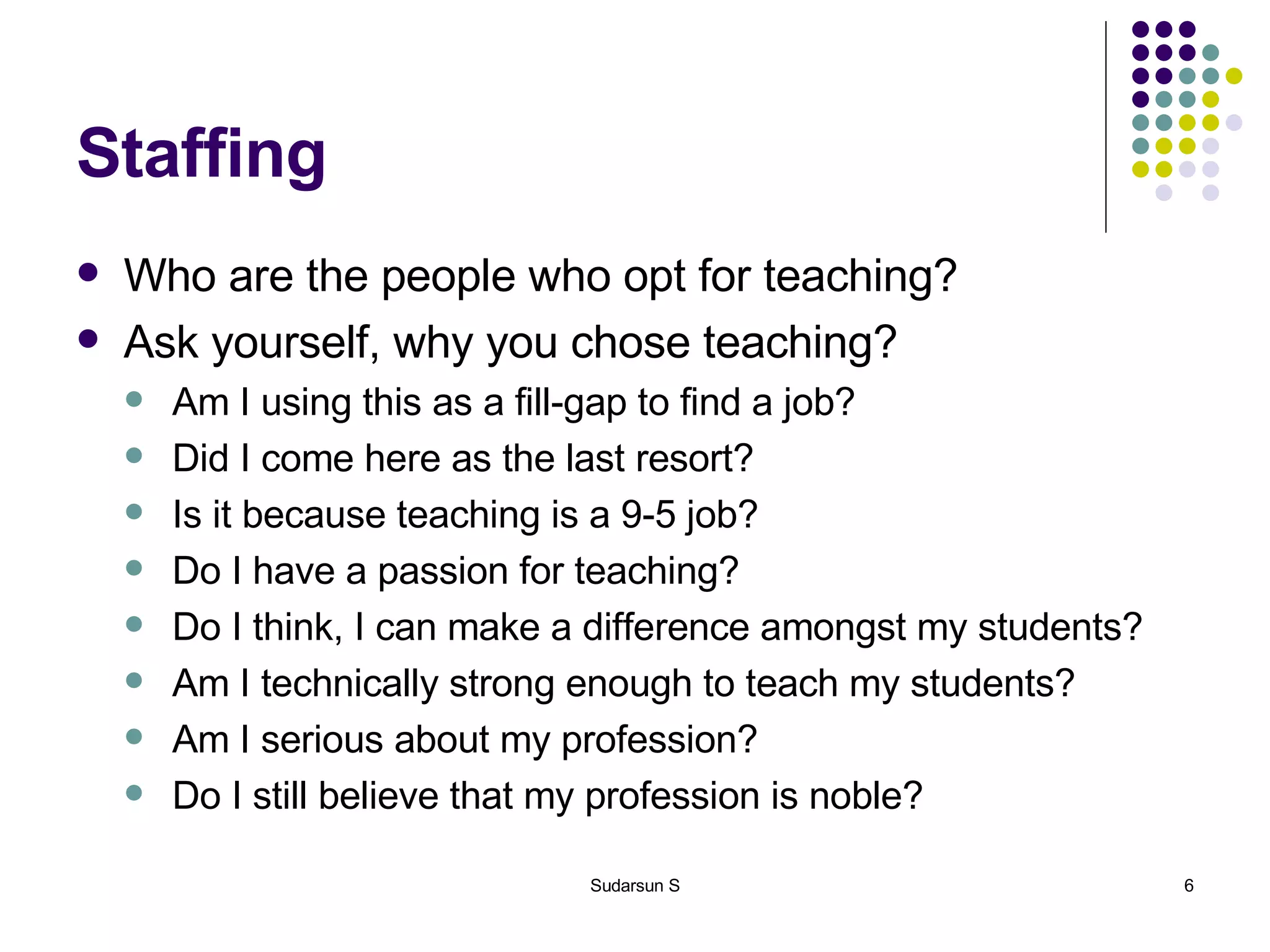 Staffing Who are the people who opt for teaching? Ask yourself, why you chose teaching? Am I using this as a fill-gap to find a job? Did I come here as the last resort? Is it because teaching is a 9-5 job? Do I have a passion for teaching? Do I think, I can make a difference amongst my students? Am I technically strong enough to teach my students? Am I serious about my profession? Do I still believe that my profession is noble? 