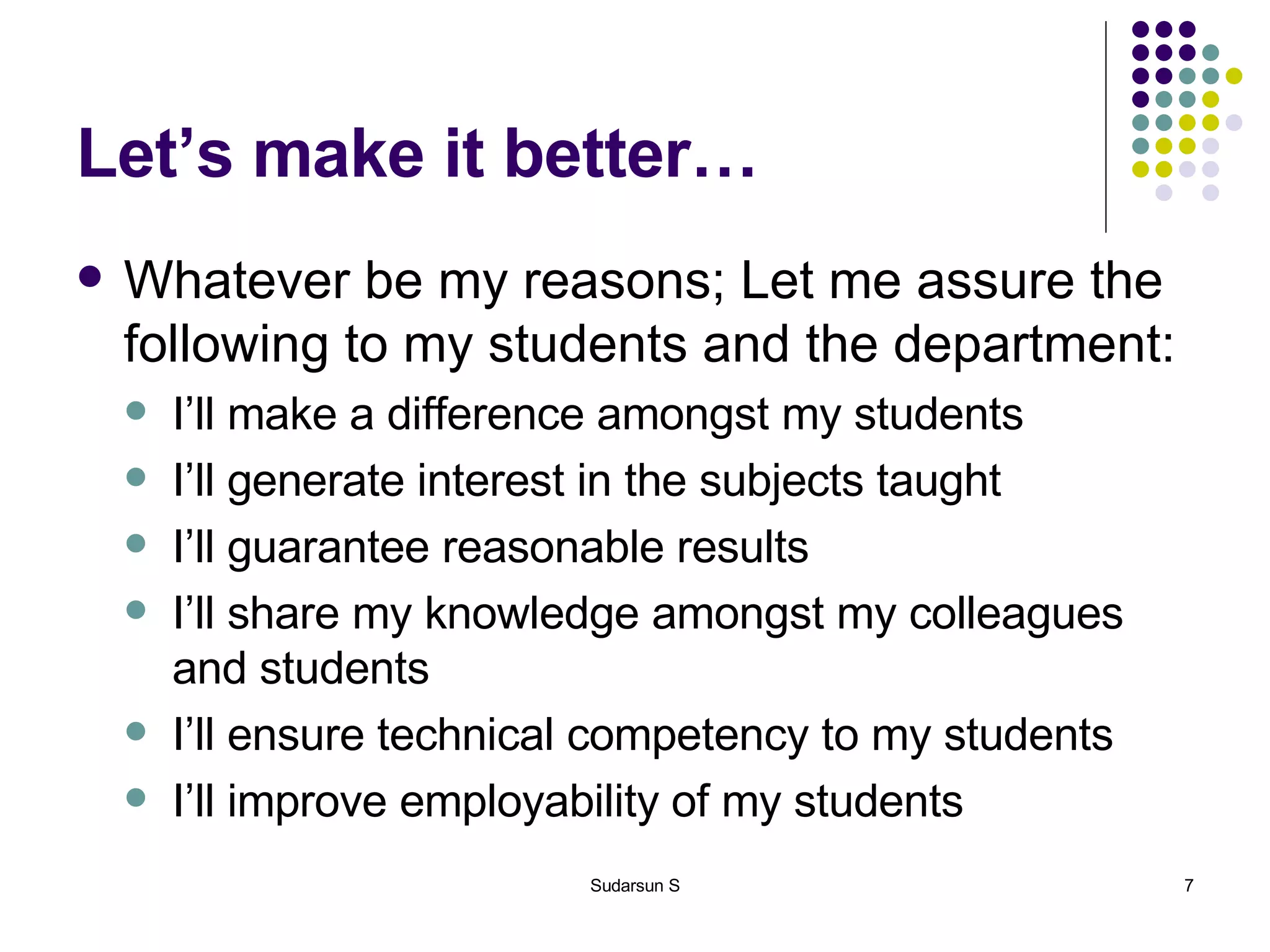 Let’s make it better… Whatever be my reasons; Let me assure the following to my students and the department: I’ll make a difference amongst my students I’ll generate interest in the subjects taught I’ll guarantee reasonable results I’ll share my knowledge amongst my colleagues and students I’ll ensure technical competency to my students I’ll improve employability of my students 