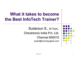 What it takes to become the Best InfoTech Trainer? Sudarsun S.,  M.Tech., Checktronix India Pvt. Ltd. Chennai 600010 [email_address] 