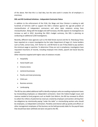 of the above. Not that this is a bad idea, but the extra work it creates for all employers is
enormous.

DOL and IRS Combined Initiatives - Independent Contractor Status

In addition to the enforcement of the FLSA, the Wage and Hour Division is seeking to add
hundreds of full-time staff to support the DOL’s initiative against the age-old problem of
misclassification of independent contractors and other labor violations arising from
misclassification. Along with the budget and staff increases, the DOL expects its investigations to
increase as well in 2012. According the DOL’s budget summary, the DOL is planning on
conducting an additional 3,250 investigations.

Recently, different news agencies such as the Wall Street Journal and the St. Petersburg Times
have reported on a recent investigation by the Labor Department of large U.S. home builders
such as Pulte, Lennar Corp., D.R. Horton Inc. and KB Home to see if they failed to pay workers
the minimum wage or overtime. To determine if they are not in compliance, investigators have
requested mountains of records, including employee time sheets, payroll and Social Security
records.
Other industries targeted with higher rates of violations include:

    •   Hospitality

    •   Home health care

    •   Grocery stores

    •   Janitorial businesses

    •   Poultry and meat processing

    •   Child care

    •   Business services

    •   Landscaping

The IRS has also added additional staff to identify employers who are evading employment taxes
by misclassifying employees as independent contractors. Given the Federal budget issues and
revenue needed to fund programs such as Health Care Reform, the IRS has renewed its efforts
to collect the millions of potential tax revenues created by employers and workers skirting their
tax obligations by intentionally paying “under the table” or misclassifying workers who should
be employees, as independent contractors. Penalties and interest add up quickly and officers or
other management employees of the business can be held personally liable for the payroll taxes
that should have been withheld and were not paid to the IRS.




                                                                                               3
 
