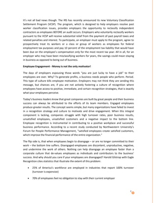 It’s not all bad news though. The IRS has recently announced its new Voluntary Classification
Settlement Program (VCSP). The program, which is designed to help employers resolve past
worker classification issues, provides employers the opportunity to reclassify independent
contractors as employees BEFORE an audit occurs. Employers who voluntarily reclassify workers
pursuant to the VCSP will receive substantial relief from the payment of past payroll taxes and
related penalties and interest. To participate, an employer must apply to the program, agree to
prospectively treat its workers or a class or group of workers as employees for federal
employment tax purposes and pay 10 percent of the employment tax liability that would have
been due on the employee’s compensation only for the most recent tax year. All in all, for an
employer who may have been misclassifying workers for years, the savings could mean staying
in business as opposed to being out of business.

Employee Engagement - Money is not the only motivator!

The days of employers espousing those words “you are just lucky to have a job” to their
employees are over. Why? To generate profits, a business needs people who perform. Period.
This type of culture kills employee motivation. Employers may not think they are sending this
message, but chances are, if you are not actively fostering a culture of recognition where
employees have access to positive, immediate, and certain recognition strategies, that is exactly
what your employees perceive.

Today’s business leaders know that great companies are built by great people and their business
success can always be attributed to the efforts of its team members. Engaged employees
produce greater results. The concept seems simple, but many organizations have failed to invest
in a recognition strategy and culture to motivate and drive engagement. When this integral
component is lacking, companies struggle with high turnover rates, poor business results,
unsatisfied employees, unsatisfied customers and a negative impact to the bottom line.
Employee recognition is instrumental in contributing to a positive workplace and successful
business performance. According to a recent study conducted by Northwestern University’s
Forum for People Performance Management, “satisfied employees create satisfied customers,
which improve the financial performance of the entire organization.”

The flip side is, that when employees begin to disengage – or are no longer committed to their
work – the bottom line suffers. Disengaged employees are discontent, unproductive, negative,
and undermine the work of others. Nothing can help disengage an employee faster than a
corporate culture that de-values employees as individuals and contributors to the business’
success. And why should you care if your employees are disengaged? Harold Gilstrap with Eagle
Recognition cites statistics that illustrate the extent of this problem:

    •   25% of America’s workforce are employed in industries that report 100% turnover
        (turnover is expensive)

    •   70% of employees feel no obligation to stay with their current employer



                                                                                             4
 