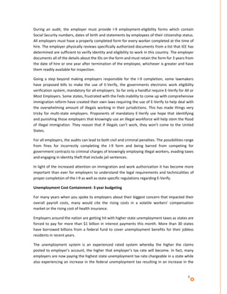 During an audit, the employer must provide I-9 employment-eligibility forms which contain
Social Security numbers, dates of birth and statements by employees of their citizenship status.
All employers must have a properly completed form for every worker completed at the time of
hire. The employer physically reviews specifically authorized documents from a list that ICE has
determined are sufficient to verify identity and eligibility to work in this country. The employer
documents all of the details about the IDs on the form and must retain the form for 3 years from
the date of hire or one year after termination of the employee, whichever is greater and have
them readily available for inspection.

Going a step beyond making employers responsible for the I-9 completion, some lawmakers
have proposed bills to make the use of E-Verify, the governments electronic work eligibility
verification system, mandatory for all employers. So far only a handful require E-Verify for All or
Most Employers. Some states, frustrated with the Feds inability to come up with comprehensive
immigration reform have created their own laws requiring the use of E-Verify to help deal with
the overwhelming amount of illegals working in their jurisdictions. This has made things very
tricky for multi-state employers. Proponents of mandatory E-Verify use hope that identifying
and punishing those employers that knowingly use an illegal workforce will help stem the flood
of illegal immigration. They reason that if illegals can’t work, they won’t come to the United
States.

For all employers, the audits can lead to both civil and criminal penalties. The possibilities range
from fines for incorrectly completing the I-9 form and being barred from competing for
government contracts to criminal charges of knowingly employing illegal workers, evading taxes
and engaging in identity theft that include jail sentences.

In light of the increased attention on immigration and work authorization it has become more
important than ever for employers to understand the legal requirements and technicalities of
proper completion of the I-9 as well as state specific regulations regarding E-Verify.

Unemployment Cost Containment- 3 year budgeting

For many years when you spoke to employers about their biggest concern that impacted their
overall payroll costs, many would cite the rising costs in a volatile workers’ compensation
market or the rising cost of health insurance.

Employers around the nation are getting hit with higher state unemployment taxes as states are
forced to pay for more than $1 billion in interest payments this month. More than 30 states
have borrowed billions from a federal fund to cover unemployment benefits for their jobless
residents in recent years.

The unemployment system is an experienced rated system whereby the higher the claims
posted to employer’s account, the higher that employer’s tax rate will become. In fact, many
employers are now paying the highest state unemployment tax rate chargeable in a state while
also experiencing an increase in the federal unemployment tax resulting in an increase in the


                                                                                                6
 