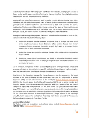 overall employment cost of the employer’s workforce. In most states, an employer’s tax rate is
based on the taxable wages and claims for the prior 3 years; therefore, the really bad recession
years will not “roll off” until some point in the future.

Additionally, the federal unemployment tax is increasing in states with outstanding loans at the
same time that the state unemployment tax is increasing for a double whammy. The federal law
generally states that the net federal rate will increase by 0.3% each year that the loan is
outstanding. The increase will be used to retire a portion of the loan, so the annual increases
represent a method to eventually retire the federal loans. The increases are cumulative, so the
first year is 0.3%, the second year is 0.6% while the third year is 0.9% and so forth.

During this time of rising unemployment tax costs, it is important for employers to focus on cost
containment which includes the following steps:

    1. Review the quarterly benefit statement to confirm that all charges are from actual
       former employees because these statements often contain charges from former
       employees of other companies. Companies certainly don’t want to be charged for the
       benefits paid to other companies’ employees.

    2. Review the annual tax rate notice, including the data in the notice and the computation
       of your tax rate.

    3. Review the reason for each termination and decide to fight those claims that are not
       warranted (for instance, when an employee resigns to work for another company or is
       terminated for cause).

As an employer, being aware of these issues and perhaps even putting some new policies and
procedures in place or alternatively, hiring an HR professional to assist you in implementing the
best practices mentioned in this article will help you sleep better at night too!

Lisa Henry is the Operations Manager for Human Resources, Inc. She experiences the issues
outlined in this brief in working with her clients each day. Lisa is a Professional in Human
Resources (PHR), and an active member of the Society for Human Resource Management
(SHRM). Ms. Henry is also a Certified Payroll Professional (CPP) and an active member and
frequent speaker for the American Payroll Association (APA) on a variety of HR and payroll
compliance topics and unemployment. She has over twelve (12) years of experience in the
payroll/HR industry and in providing human resource advice to clients. Ms. Henry has also been
an instructor at the St. Petersburg Chamber of Commerce Entrepreneurial Academy, as well as
an APA certification instructor at Hillsborough Community College. A native of the Pittsburgh
area, Ms. Henry received her bachelor’s in Psychology from Clarion University of Pennsylvania
before making the move to St. Petersburg, Florida.

Advice and Consultation
For further advice and consultation on this topic, please contact Human Resources, Inc. at
727-895-4700 or rightchoice@HRinc.com.


                                                                                             7
 