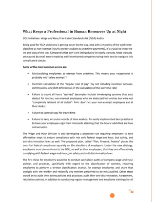 What Keeps a Professional in Human Resources Up at Night
DOL Initiatives- Wage and Hour/ Fair Labor Standards Act (FLSA) Audits

Being sued for FLSA violations is getting easier by the day. And with a majority of the workforce
classified as non-exempt (hourly workers subject to overtime payments), it's crucial to know the
ins and outs of the law. Companies that don't are sitting ducks for costly lawsuits. Most lawsuits
are caused by small errors made by well-intentioned companies trying their best to navigate this
complicated statute.

Some of the most common errors are:

    •   Misclassifying employees as exempt from overtime. This means your receptionist is
        probably not “salary exempt”!

    •   Incorrect calculation of the “regular rate of pay” (by not including incentive bonuses,
        commissions, and shift differentials in the calculation of the overtime rate)

    •   Failure to count all hours “worked” (examples include timekeeping systems that auto
        deduct for lunches, non-exempt employees who are deducted for lunches but were not
        “completely relieved of all duties”- hint- don’t let your non-exempt employees eat at
        their desks)

    •   Failure to correctly pay for travel time

    •   Failure to keep accurate records of time worked. An easily implemented best practice is
        to have your employees sign their timecards attesting that the hours submitted are true
        and accurate.

The Wage and Hour Division is also developing a proposed rule requiring employers to take
affirmative steps to ensure compliance with not only federal wage-and-hour, but safety, and
anti-discrimination laws as well. The proposed plan, called “Plan, Prevent, Protect” places the
onus for federal compliance squarely on the shoulders of employers. Under the new strategy,
employers must demonstrate to the DOL, as well as their employees, that they are affirmatively
complying with federal wage-and-hour, job safety and anti-discrimination laws.

The first steps for employers would be to conduct workplace audits of company wage-and-hour
policies and practices, specifically with regard to the classification of workers, requiring
employers to perform a written classification analysis for exempt employees and share that
analysis with the worker and reclassify any workers perceived to be misclassified. Other steps
would be to audit their safety policies and practices; audit their anti-discrimination, harassment,
retaliation policies, in addition to conducting regular management and employee trainings for all


                                                                                               2
 